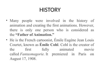 HISTORY
• Many people were involved in the history of
animation and creating the first animations. However,
there is only one person who is considered as
the “Father of Animation.”
• He is the French cartoonist, Émile Eugène Jean Louis
Courtet, known as Émile Cohl. Cohl is the creator of
the first fully animated movie
called Fantasmagorie. It premiered in Paris on
August 17, 1908.
 