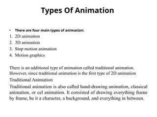 Types Of Animation
• There are four main types of animation:
1. 2D animation
2. 3D animation
3. Stop motion animation
4. Motion graphics
There is an additional type of animation called traditional animation.
However, since traditional animation is the first type of 2D animation
Traditional Animation
Traditional animation is also called hand-drawing animation, classical
animation, or cel animation. It consisted of drawing everything frame
by frame, be it a character, a background, and everything in between.
 