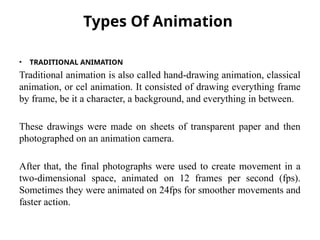 Types Of Animation
• TRADITIONAL ANIMATION
Traditional animation is also called hand-drawing animation, classical
animation, or cel animation. It consisted of drawing everything frame
by frame, be it a character, a background, and everything in between.
These drawings were made on sheets of transparent paper and then
photographed on an animation camera.
After that, the final photographs were used to create movement in a
two-dimensional space, animated on 12 frames per second (fps).
Sometimes they were animated on 24fps for smoother movements and
faster action.
 