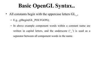 Basic OpenGL Syntax..
• All constants begin with the uppercase letters GL_,
– E.g., glBegin(GL_POLYGON);
– In above example component words within a constant name are
written in capital letters, and the underscore (‘_’) is used as a
separator between all component words in the name.
 
