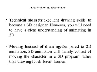3D Animation vs. 2D Animation
• Technical skillsets:excellent drawing skills to
become a 3D designer. However, you will need
to have a clear understanding of animating in
3D.
• Moving instead of drawing:Compared to 2D
animation, 3D animation will mainly consist of
moving the character in a 3D program rather
than drawing for different frames.
 