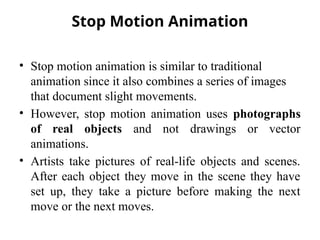 Stop Motion Animation
• Stop motion animation is similar to traditional
animation since it also combines a series of images
that document slight movements.
• However, stop motion animation uses photographs
of real objects and not drawings or vector
animations.
• Artists take pictures of real-life objects and scenes.
After each object they move in the scene they have
set up, they take a picture before making the next
move or the next moves.
 