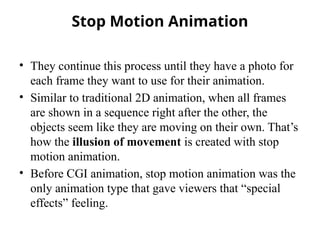 Stop Motion Animation
• They continue this process until they have a photo for
each frame they want to use for their animation.
• Similar to traditional 2D animation, when all frames
are shown in a sequence right after the other, the
objects seem like they are moving on their own. That’s
how the illusion of movement is created with stop
motion animation.
• Before CGI animation, stop motion animation was the
only animation type that gave viewers that “special
effects” feeling.
 
