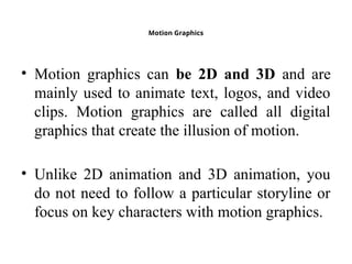 Motion Graphics
• Motion graphics can be 2D and 3D and are
mainly used to animate text, logos, and video
clips. Motion graphics are called all digital
graphics that create the illusion of motion.
• Unlike 2D animation and 3D animation, you
do not need to follow a particular storyline or
focus on key characters with motion graphics.
 