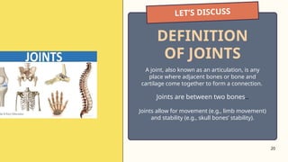 20
LET’S DISCUSS
A joint, also known as an articulation, is any
place where adjacent bones or bone and
cartilage come together to form a connection.
Joints are between two bones..
Joints allow for movement (e.g., limb movement)
and stability (e.g., skull bones’ stability).
DEFINITION
OF JOINTS
 