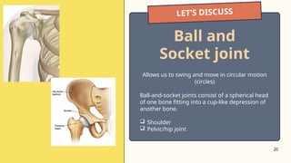 20
LET’S DISCUSS
Ball and
Socket joint
Allows us to swing and move in circular motion
(circles)
Ball-and-socket joints consist of a spherical head
of one bone fitting into a cup-like depression of
another bone.
 Shoulder
 Pelvic/hip joint
 