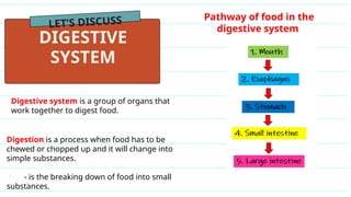 LET’S DISCUSS
DIGESTIVE
SYSTEM
Digestive system is a group of organs that
work together to digest food.
Digestion is a process when food has to be
chewed or chopped up and it will change into
simple substances.
- is the breaking down of food into small
substances.
Pathway of food in the
digestive system
 