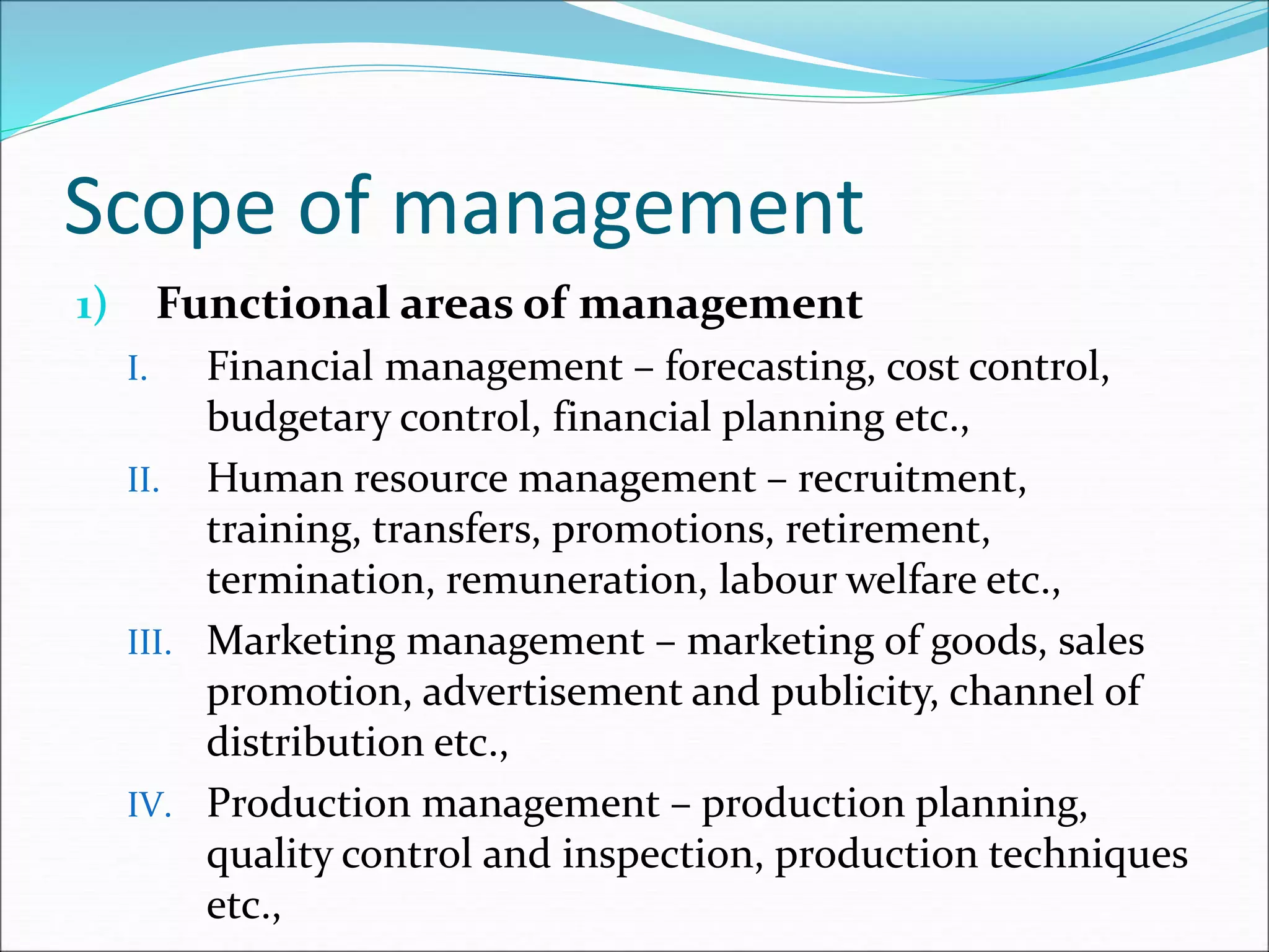Scope of management
1) Functional areas of management
I. Financial management – forecasting, cost control,
budgetary control, financial planning etc.,
II. Human resource management – recruitment,
training, transfers, promotions, retirement,
termination, remuneration, labour welfare etc.,
III. Marketing management – marketing of goods, sales
promotion, advertisement and publicity, channel of
distribution etc.,
IV. Production management – production planning,
quality control and inspection, production techniques
etc.,
 