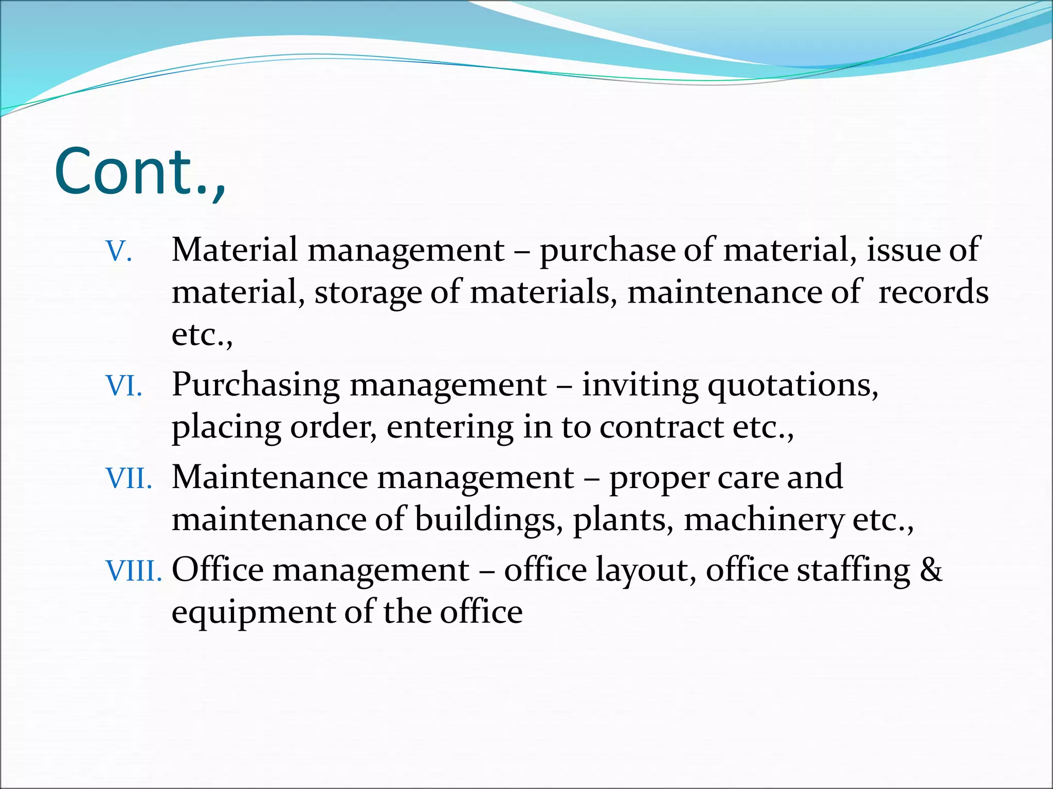 Cont.,
V. Material management – purchase of material, issue of
material, storage of materials, maintenance of records
etc.,
VI. Purchasing management – inviting quotations,
placing order, entering in to contract etc.,
VII. Maintenance management – proper care and
maintenance of buildings, plants, machinery etc.,
VIII. Office management – office layout, office staffing &
equipment of the office
 