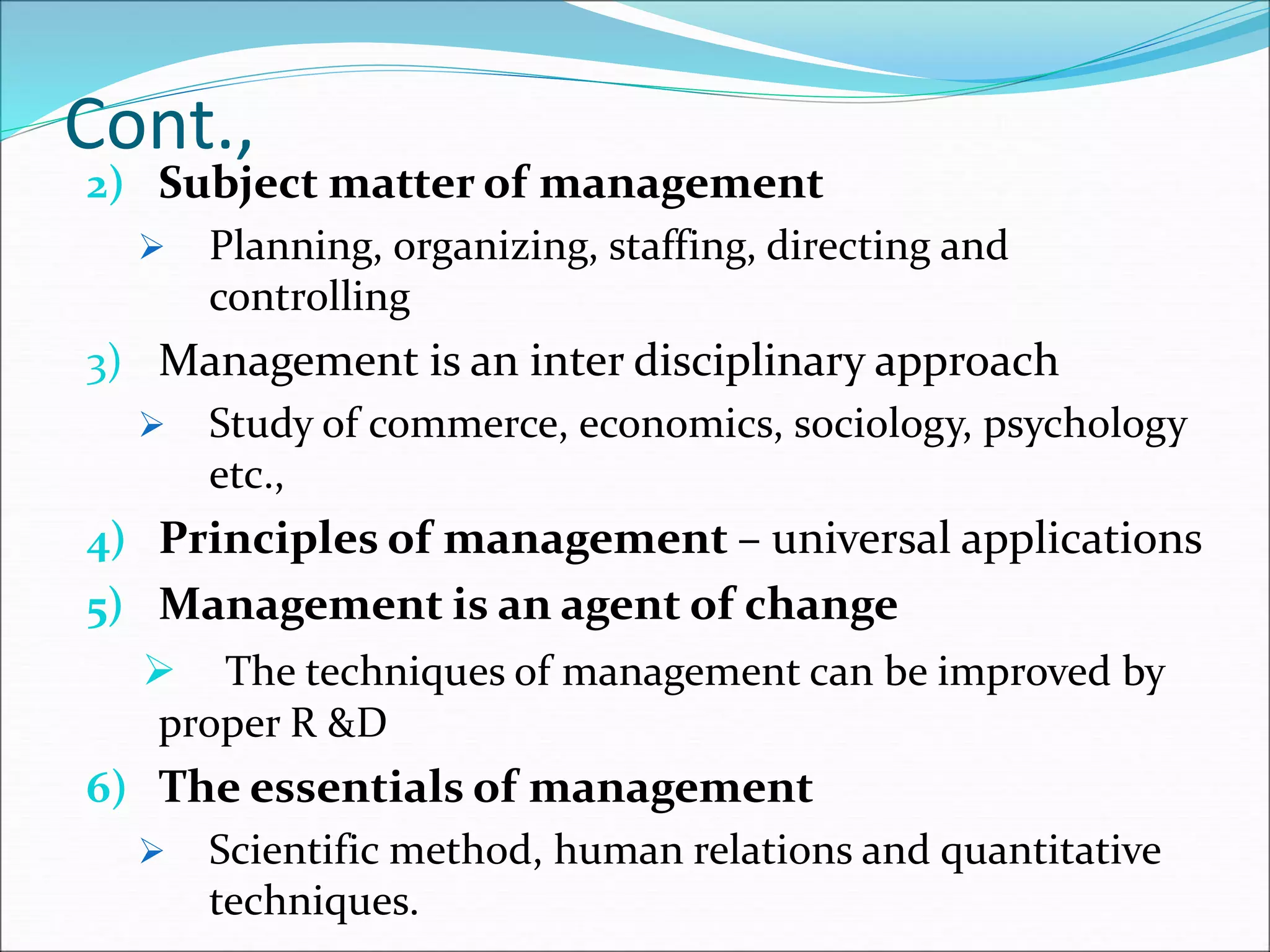 Cont.,
2) Subject matter of management
 Planning, organizing, staffing, directing and
controlling
3) Management is an inter disciplinary approach
 Study of commerce, economics, sociology, psychology
etc.,
4) Principles of management – universal applications
5) Management is an agent of change
 The techniques of management can be improved by
proper R &D
6) The essentials of management
 Scientific method, human relations and quantitative
techniques.
 