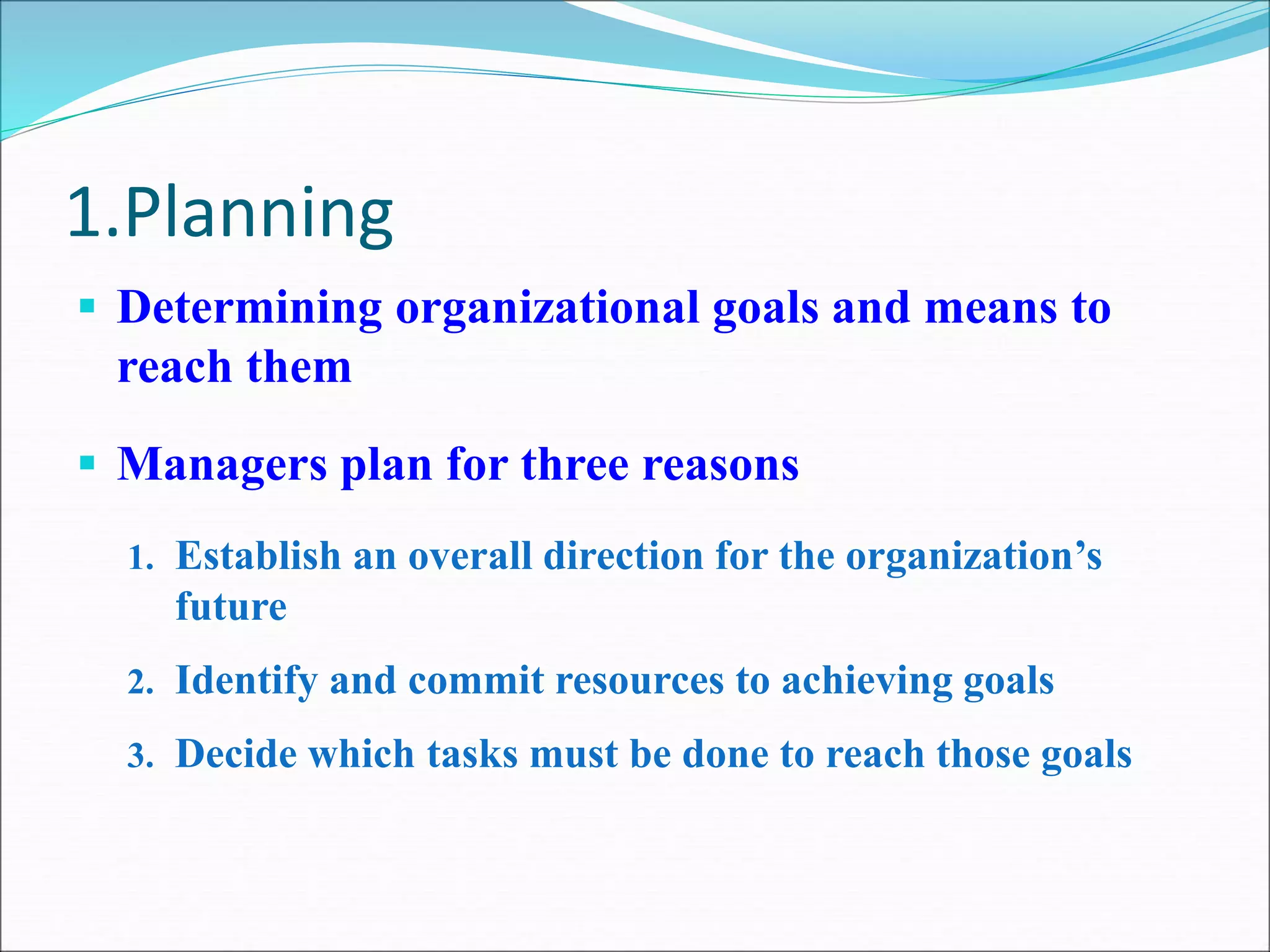 1.Planning
 Determining organizational goals and means to
reach them
 Managers plan for three reasons
1. Establish an overall direction for the organization’s
future
2. Identify and commit resources to achieving goals
3. Decide which tasks must be done to reach those goals
 