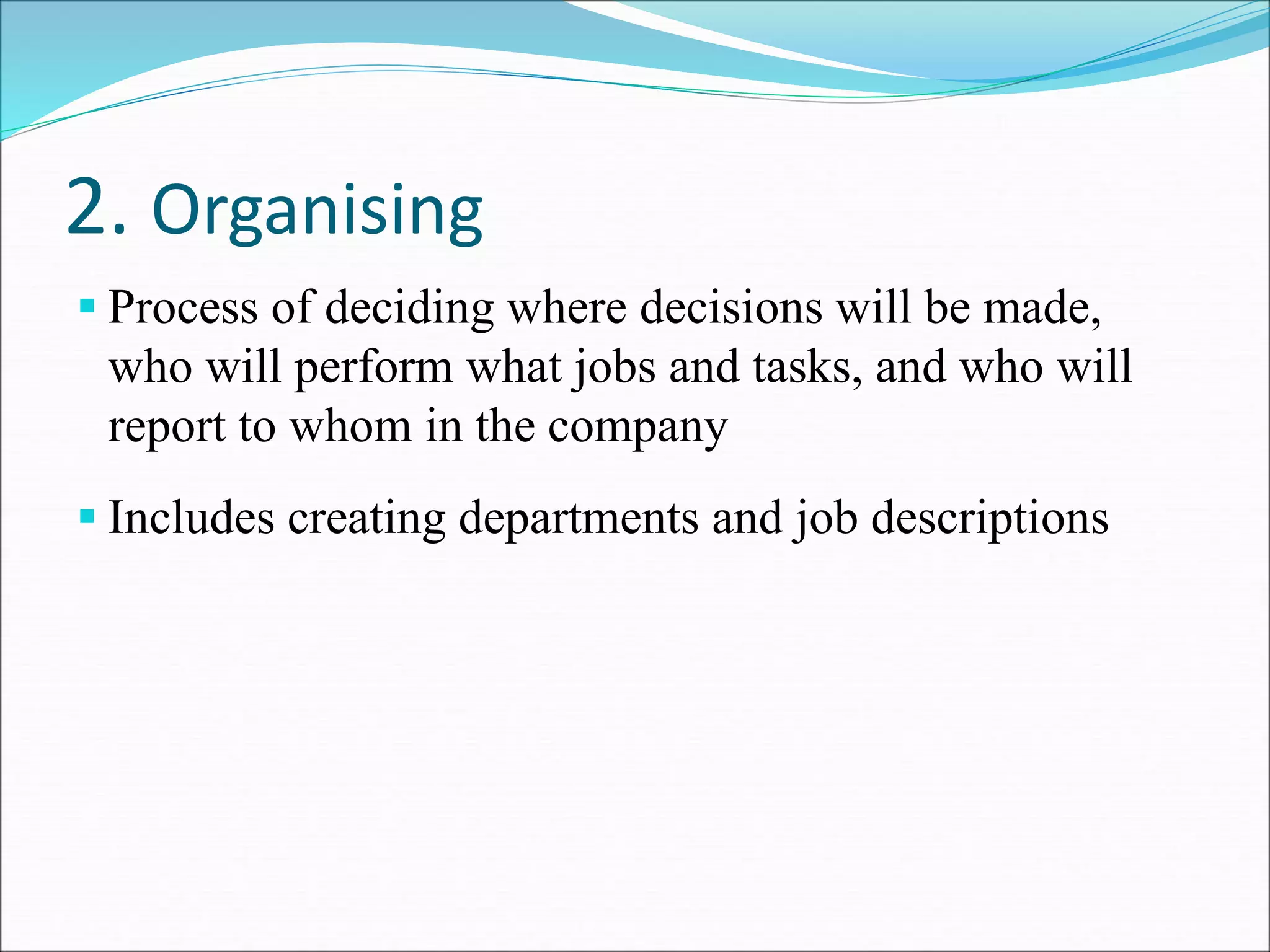 2. Organising
 Process of deciding where decisions will be made,
who will perform what jobs and tasks, and who will
report to whom in the company
 Includes creating departments and job descriptions
 