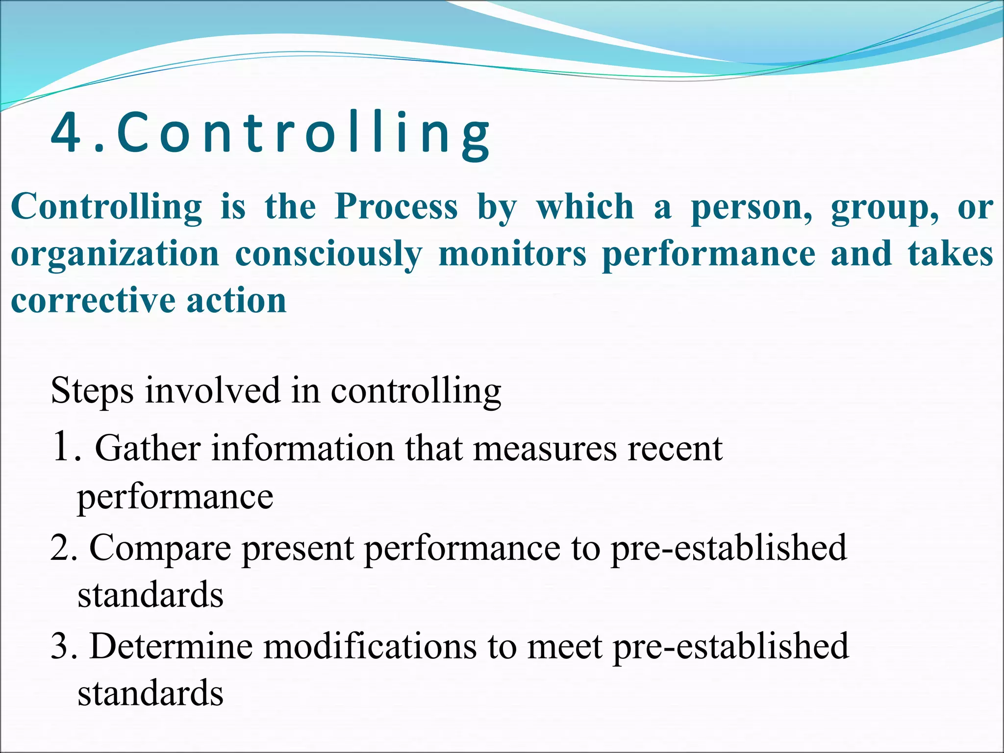 Steps involved in controlling
1. Gather information that measures recent
performance
2. Compare present performance to pre-established
standards
3. Determine modifications to meet pre-established
standards
Controlling is the Process by which a person, group, or
organization consciously monitors performance and takes
corrective action
 