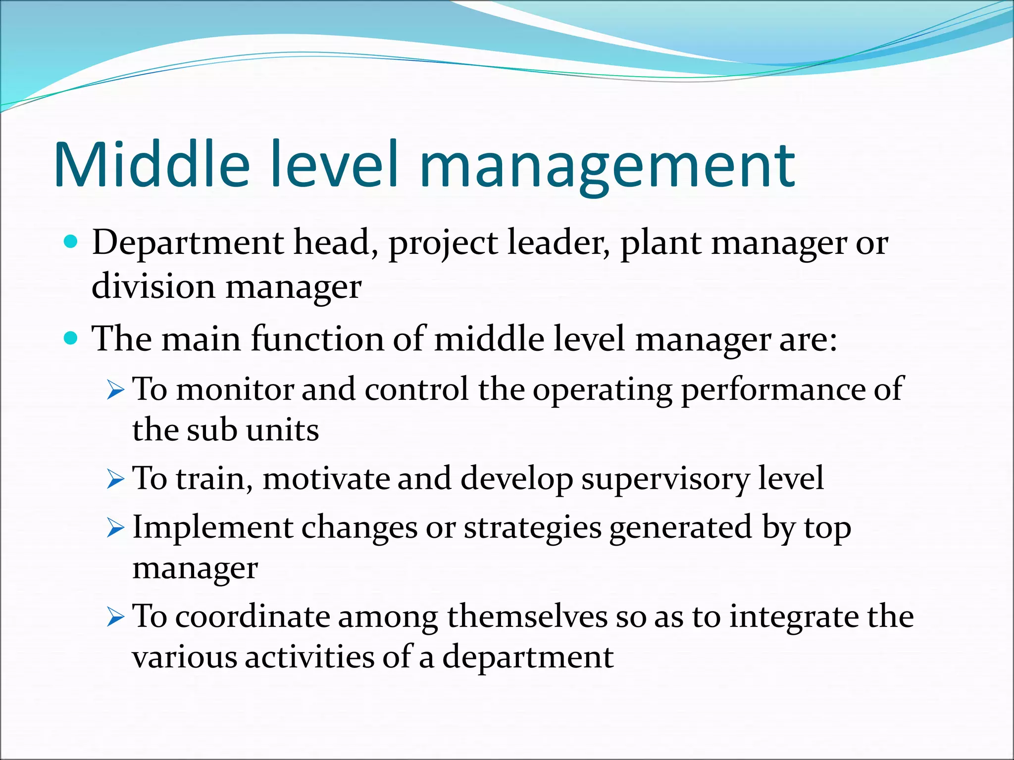 Middle level management
 Department head, project leader, plant manager or
division manager
 The main function of middle level manager are:
 To monitor and control the operating performance of
the sub units
 To train, motivate and develop supervisory level
 Implement changes or strategies generated by top
manager
 To coordinate among themselves so as to integrate the
various activities of a department
 