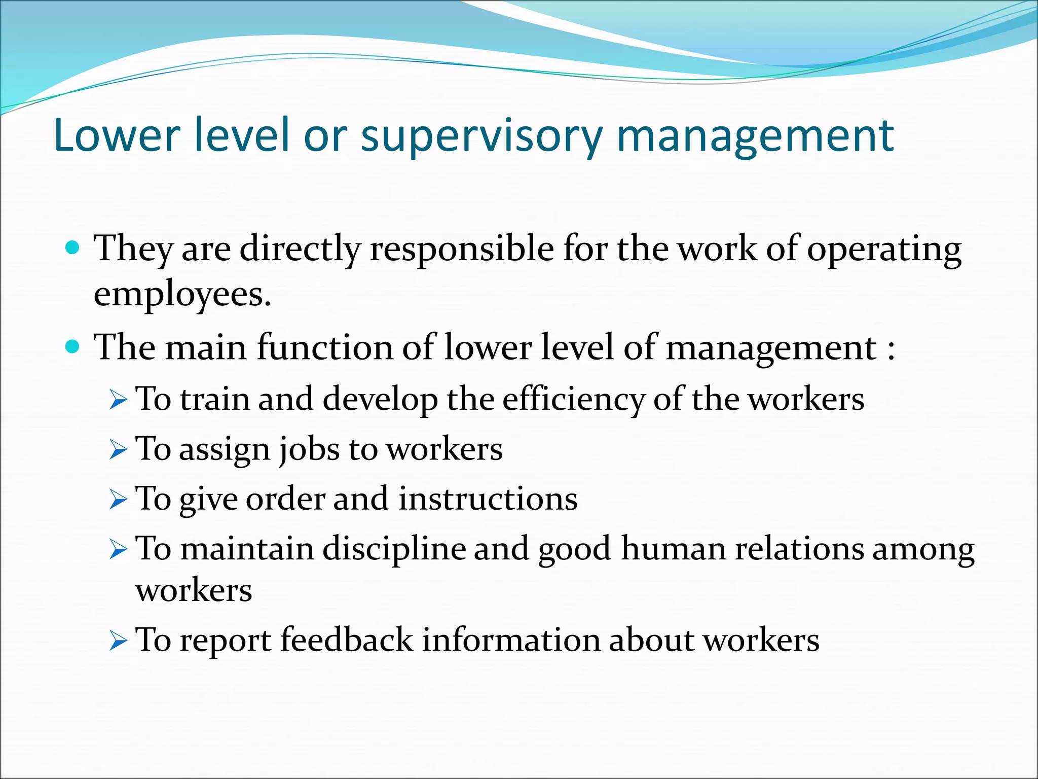 Lower level or supervisory management
 They are directly responsible for the work of operating
employees.
 The main function of lower level of management :
 To train and develop the efficiency of the workers
 To assign jobs to workers
 To give order and instructions
 To maintain discipline and good human relations among
workers
 To report feedback information about workers
 