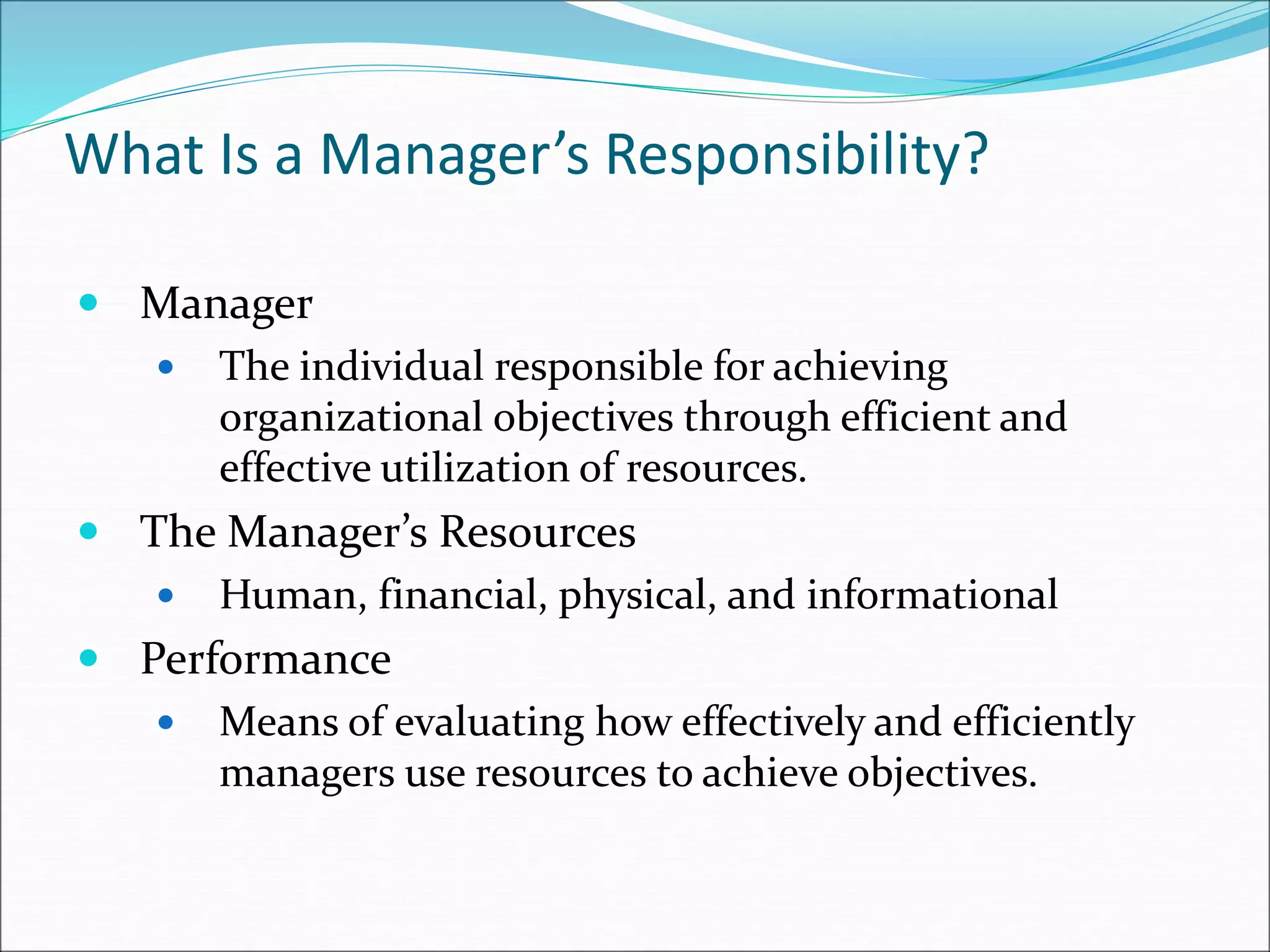 What Is a Manager’s Responsibility?
 Manager
 The individual responsible for achieving
organizational objectives through efficient and
effective utilization of resources.
 The Manager’s Resources
 Human, financial, physical, and informational
 Performance
 Means of evaluating how effectively and efficiently
managers use resources to achieve objectives.
 
