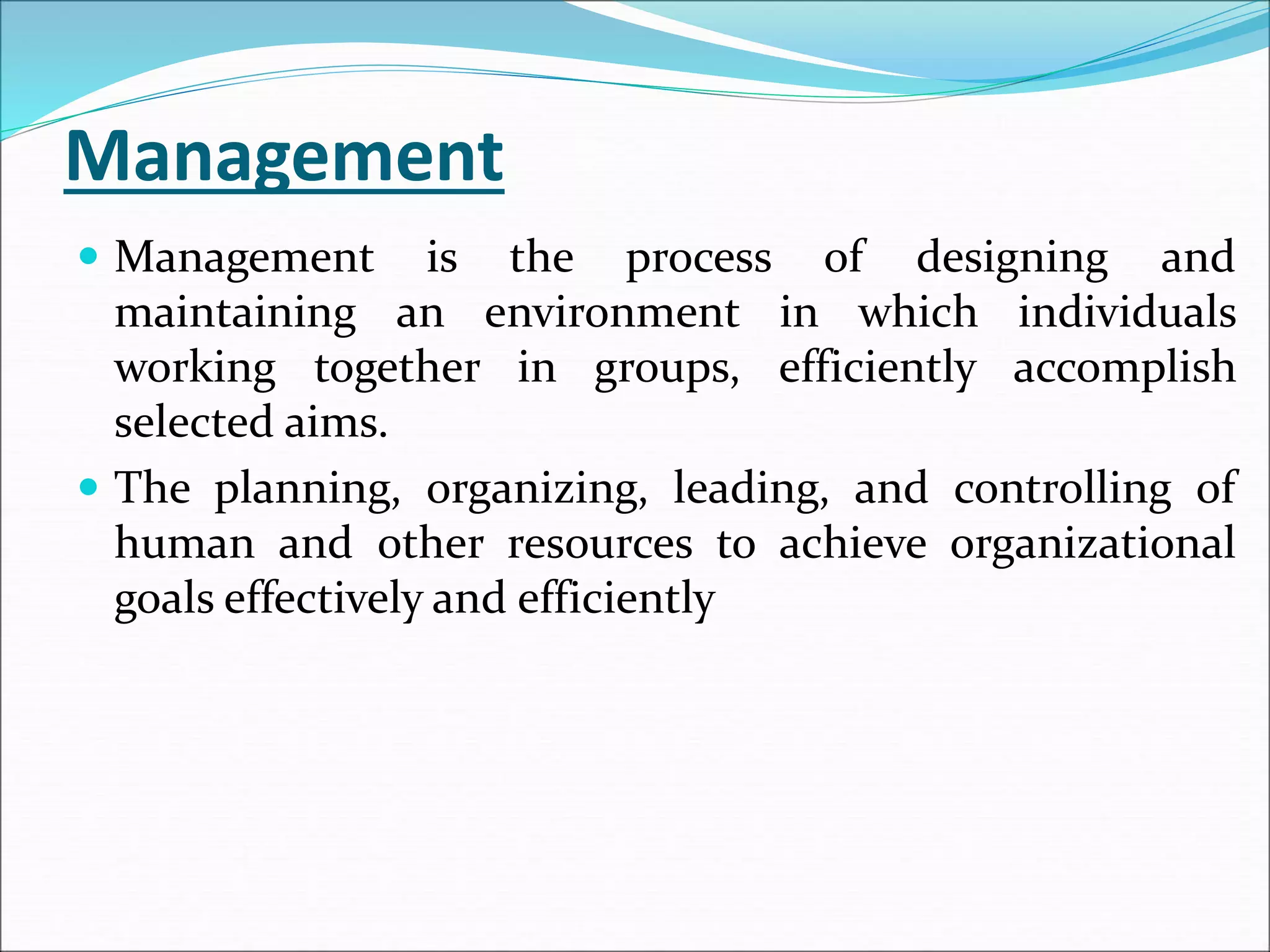 Management
 Management is the process of designing and
maintaining an environment in which individuals
working together in groups, efficiently accomplish
selected aims.
 The planning, organizing, leading, and controlling of
human and other resources to achieve organizational
goals effectively and efficiently
 