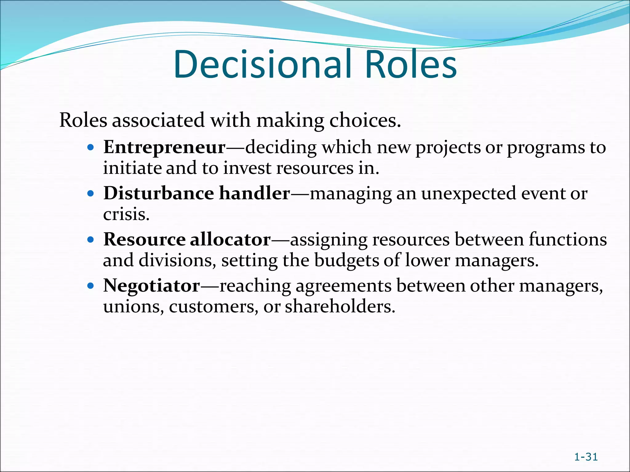 1-31
Decisional Roles
Roles associated with making choices.
 Entrepreneur—deciding which new projects or programs to
initiate and to invest resources in.
 Disturbance handler—managing an unexpected event or
crisis.
 Resource allocator—assigning resources between functions
and divisions, setting the budgets of lower managers.
 Negotiator—reaching agreements between other managers,
unions, customers, or shareholders.
 