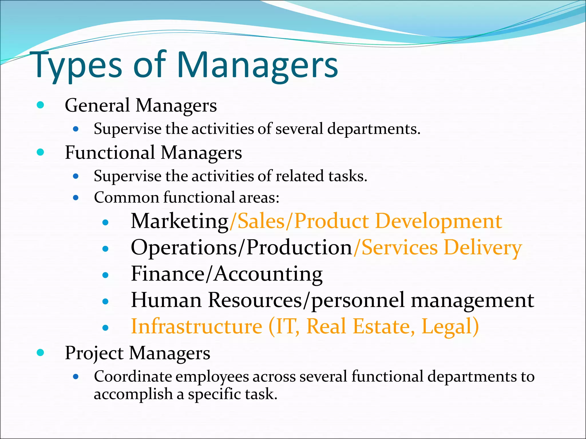 Types of Managers
 General Managers
 Supervise the activities of several departments.
 Functional Managers
 Supervise the activities of related tasks.
 Common functional areas:
 Marketing/Sales/Product Development
 Operations/Production/Services Delivery
 Finance/Accounting
 Human Resources/personnel management
 Infrastructure (IT, Real Estate, Legal)
 Project Managers
 Coordinate employees across several functional departments to
accomplish a specific task.
 