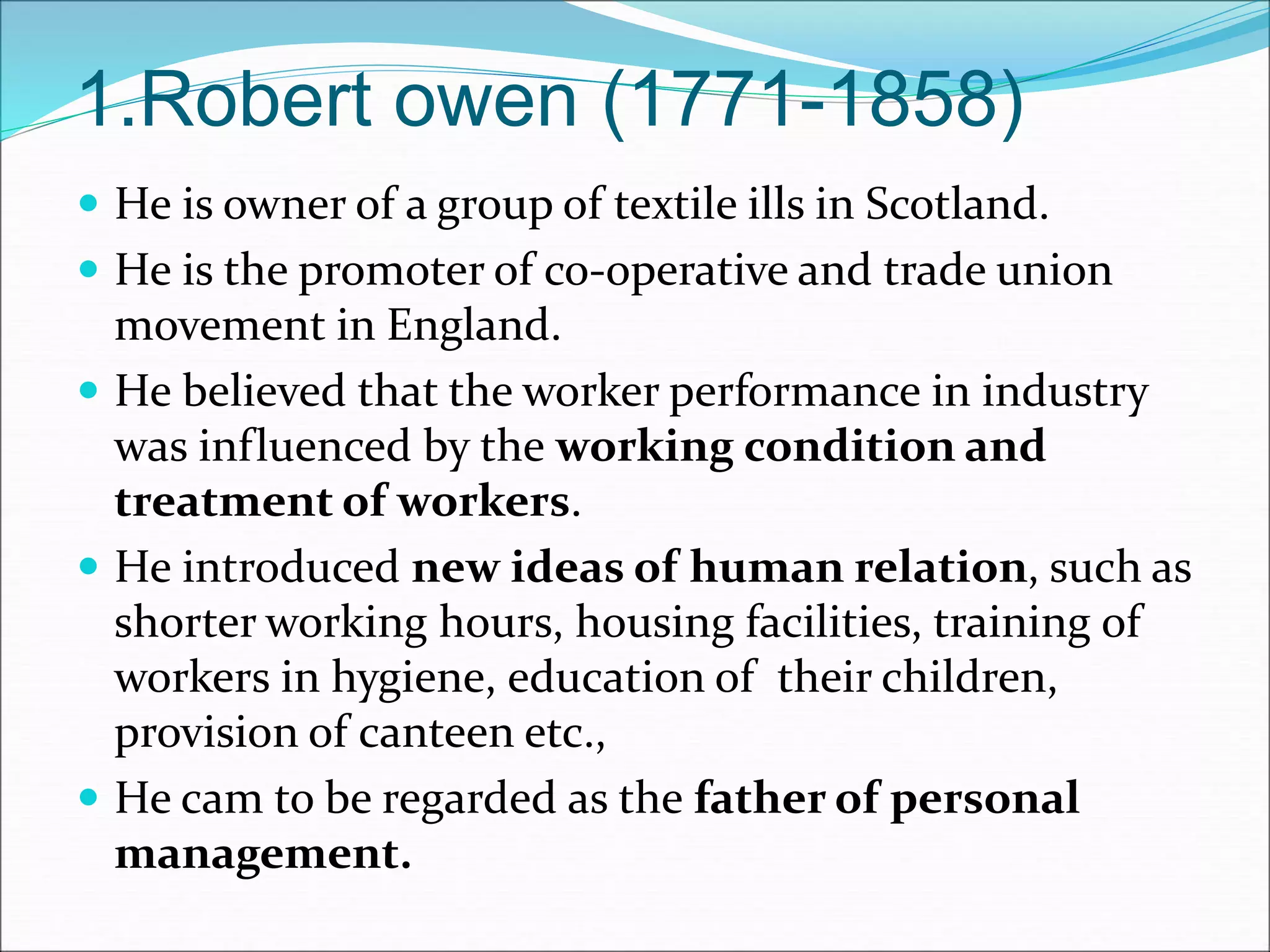 1.Robert owen (1771-1858)
 He is owner of a group of textile ills in Scotland.
 He is the promoter of co-operative and trade union
movement in England.
 He believed that the worker performance in industry
was influenced by the working condition and
treatment of workers.
 He introduced new ideas of human relation, such as
shorter working hours, housing facilities, training of
workers in hygiene, education of their children,
provision of canteen etc.,
 He cam to be regarded as the father of personal
management.
 
