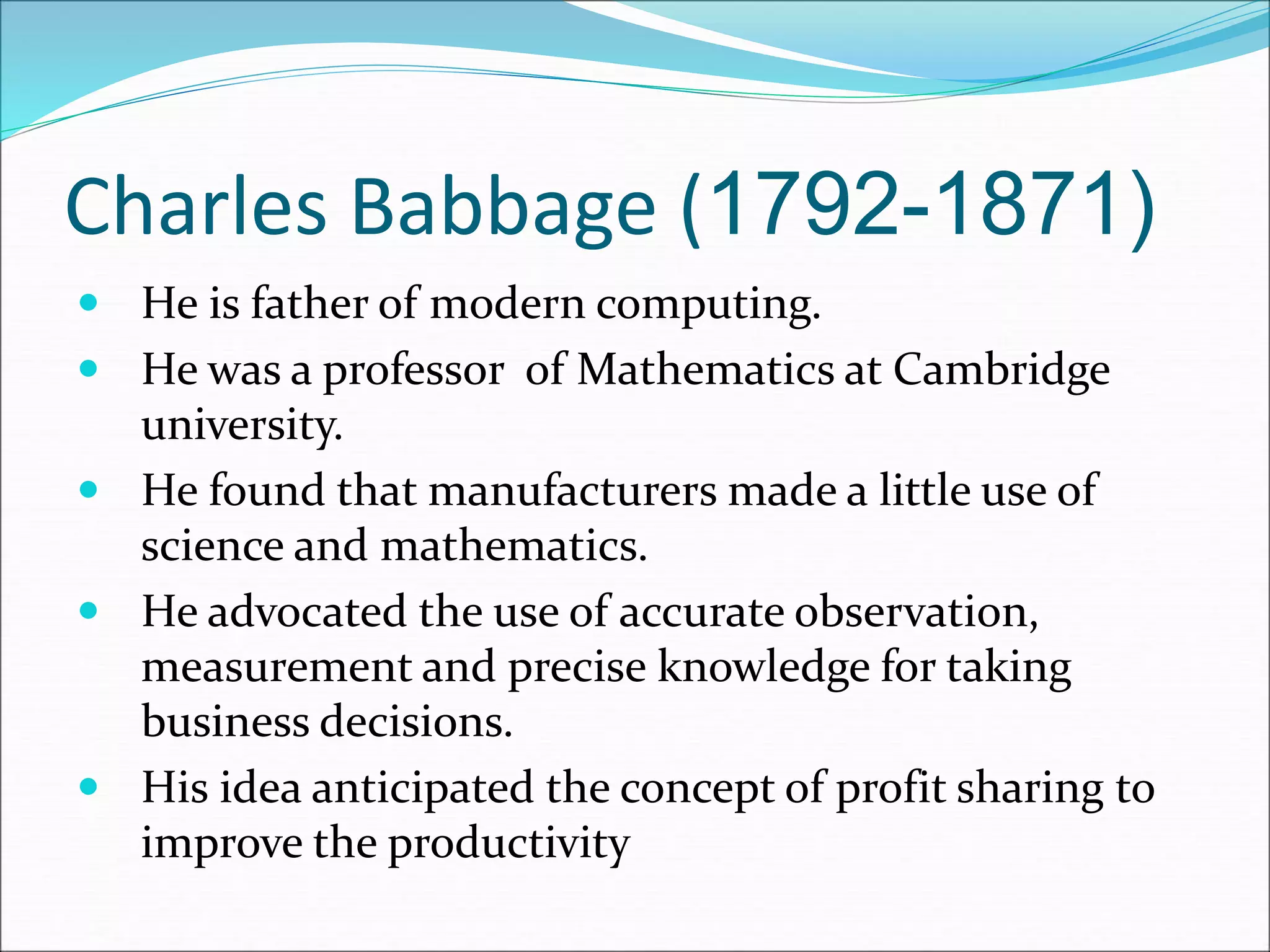 Charles Babbage (1792-1871)
 He is father of modern computing.
 He was a professor of Mathematics at Cambridge
university.
 He found that manufacturers made a little use of
science and mathematics.
 He advocated the use of accurate observation,
measurement and precise knowledge for taking
business decisions.
 His idea anticipated the concept of profit sharing to
improve the productivity
 
