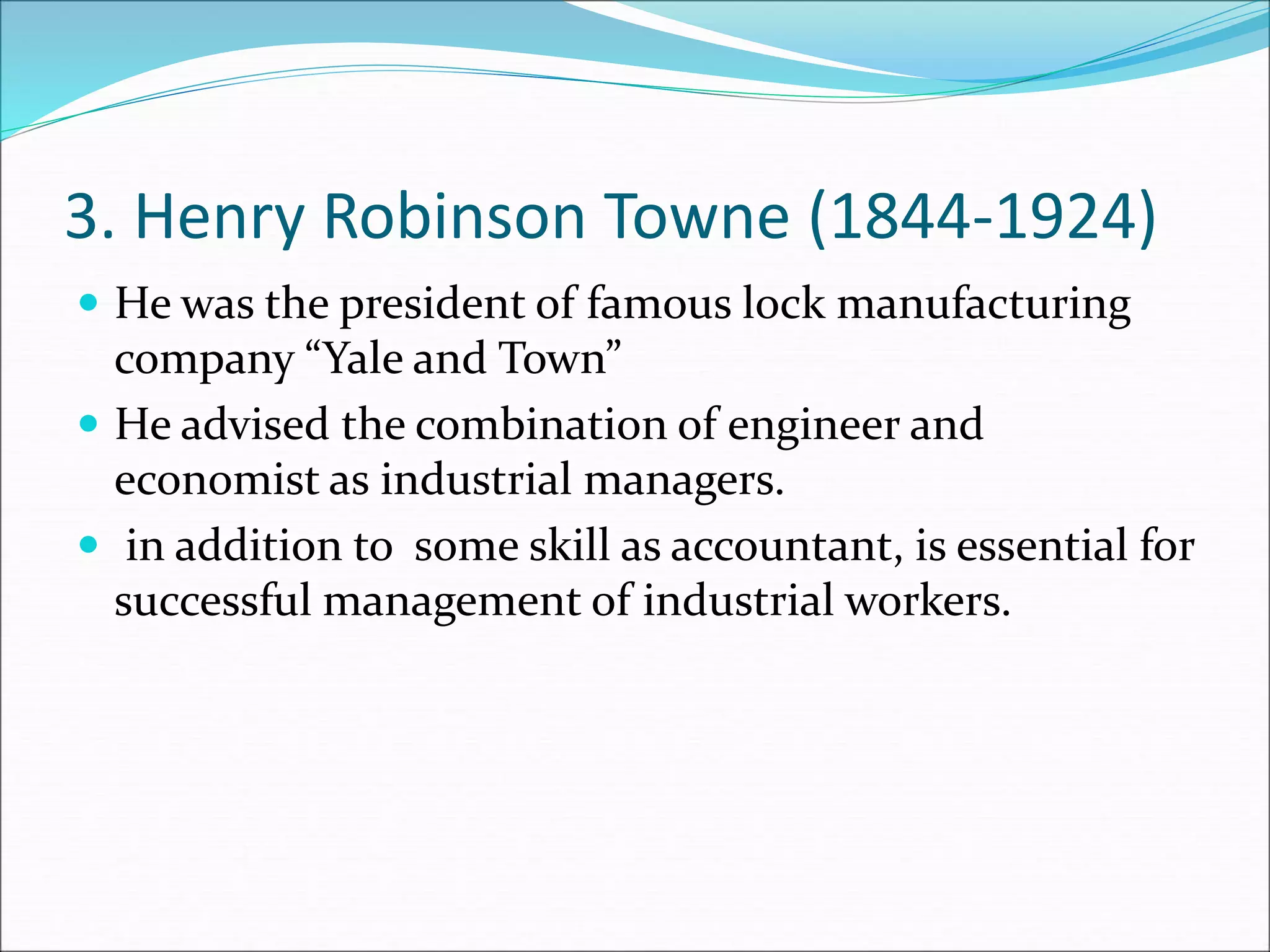 3. Henry Robinson Towne (1844-1924)
 He was the president of famous lock manufacturing
company “Yale and Town”
 He advised the combination of engineer and
economist as industrial managers.
 in addition to some skill as accountant, is essential for
successful management of industrial workers.
 