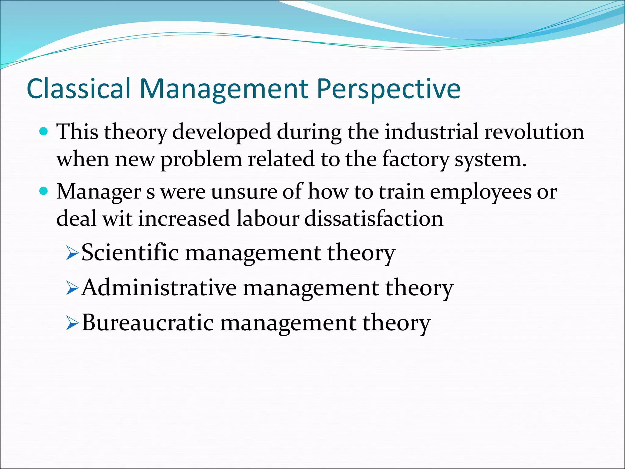 Classical Management Perspective
 This theory developed during the industrial revolution
when new problem related to the factory system.
 Manager s were unsure of how to train employees or
deal wit increased labour dissatisfaction
Scientific management theory
Administrative management theory
Bureaucratic management theory
 
