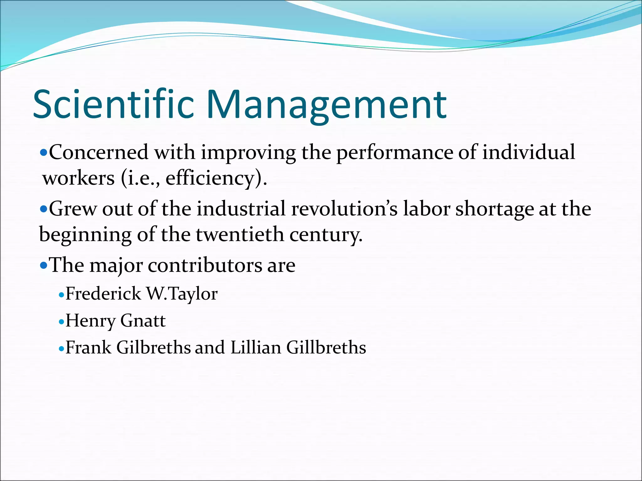 Scientific Management
Concerned with improving the performance of individual
workers (i.e., efficiency).
Grew out of the industrial revolution’s labor shortage at the
beginning of the twentieth century.
The major contributors are
Frederick W.Taylor
Henry Gnatt
Frank Gilbreths and Lillian Gillbreths
 