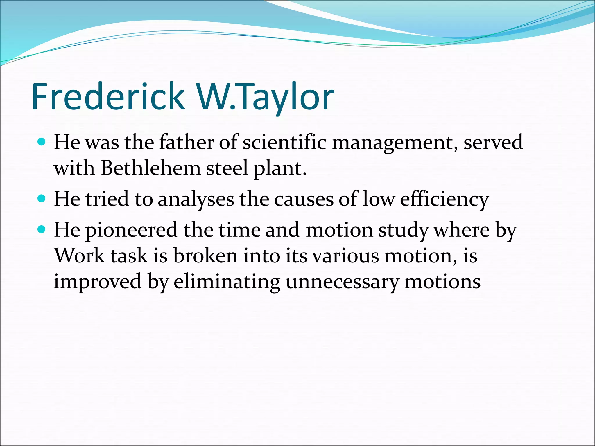 Frederick W.Taylor
 He was the father of scientific management, served
with Bethlehem steel plant.
 He tried to analyses the causes of low efficiency
 He pioneered the time and motion study where by
Work task is broken into its various motion, is
improved by eliminating unnecessary motions
 