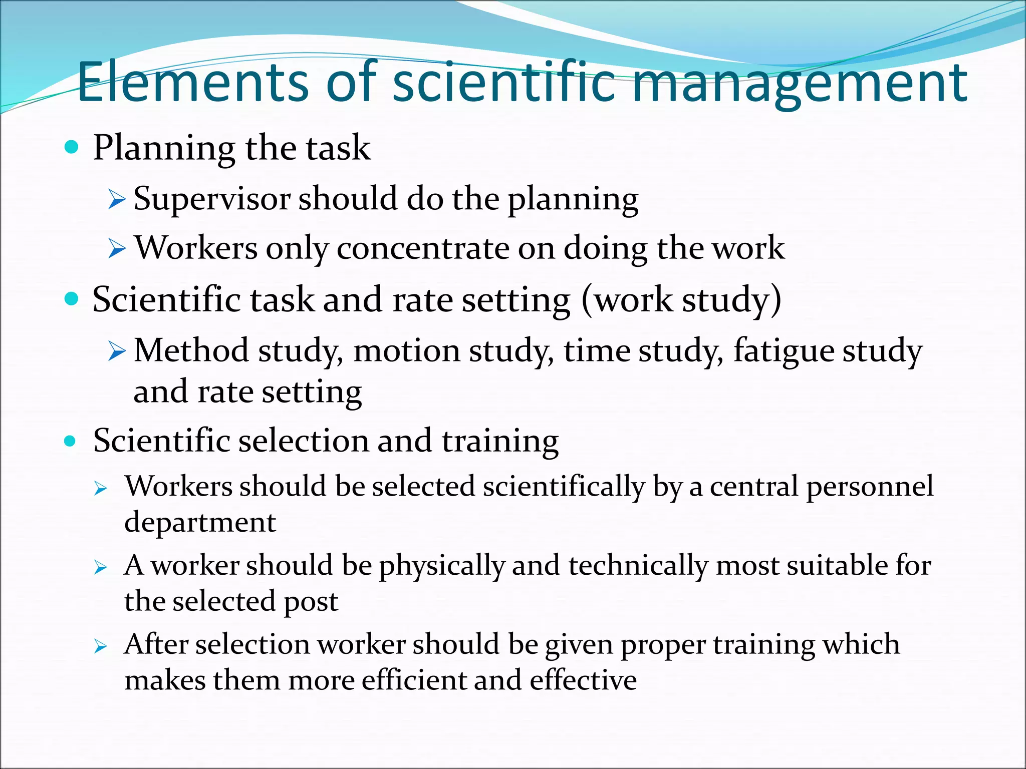 Elements of scientific management
 Planning the task
 Supervisor should do the planning
 Workers only concentrate on doing the work
 Scientific task and rate setting (work study)
 Method study, motion study, time study, fatigue study
and rate setting
 Scientific selection and training
 Workers should be selected scientifically by a central personnel
department
 A worker should be physically and technically most suitable for
the selected post
 After selection worker should be given proper training which
makes them more efficient and effective
 