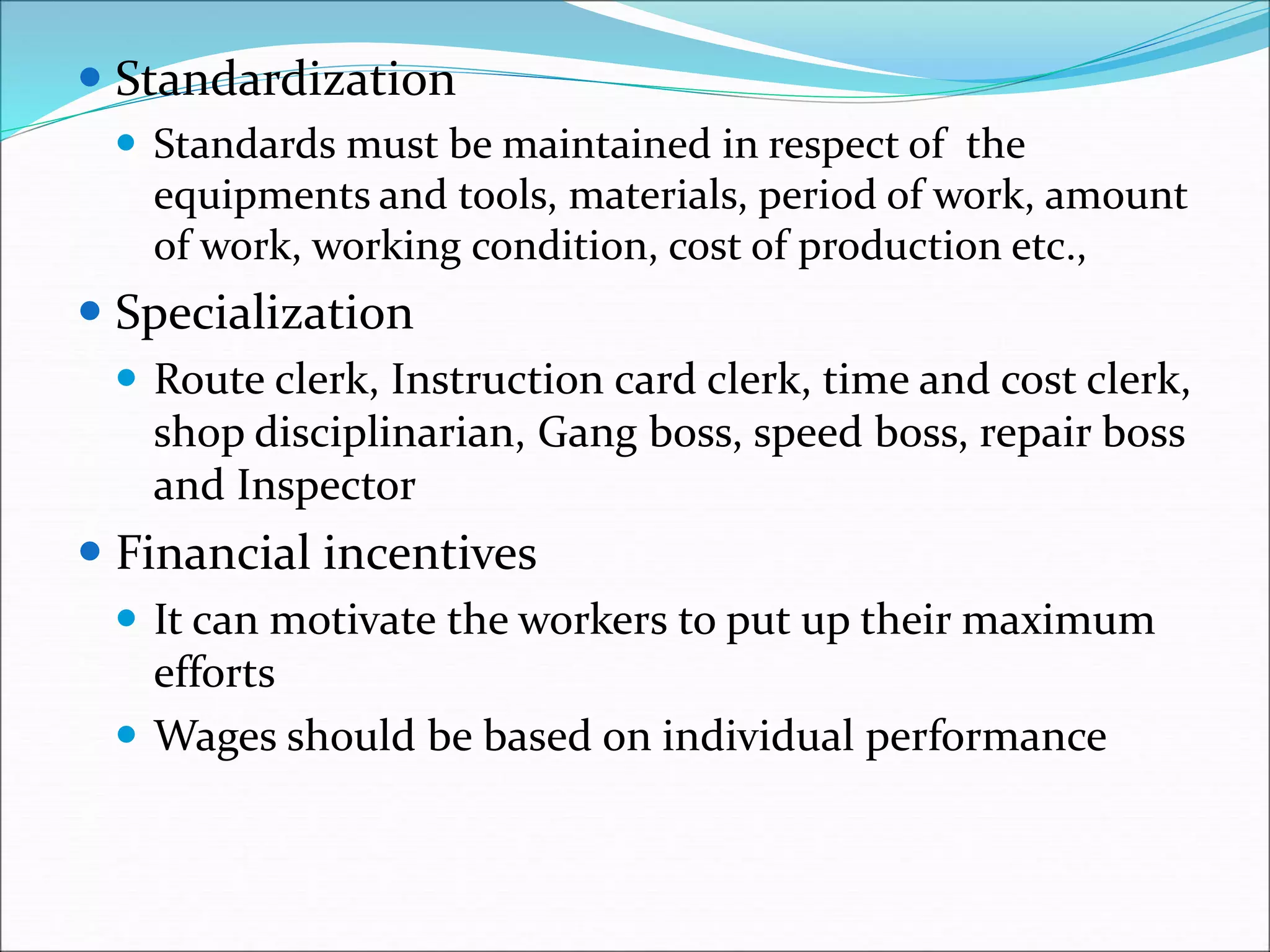  Standardization
 Standards must be maintained in respect of the
equipments and tools, materials, period of work, amount
of work, working condition, cost of production etc.,
 Specialization
 Route clerk, Instruction card clerk, time and cost clerk,
shop disciplinarian, Gang boss, speed boss, repair boss
and Inspector
 Financial incentives
 It can motivate the workers to put up their maximum
efforts
 Wages should be based on individual performance
 