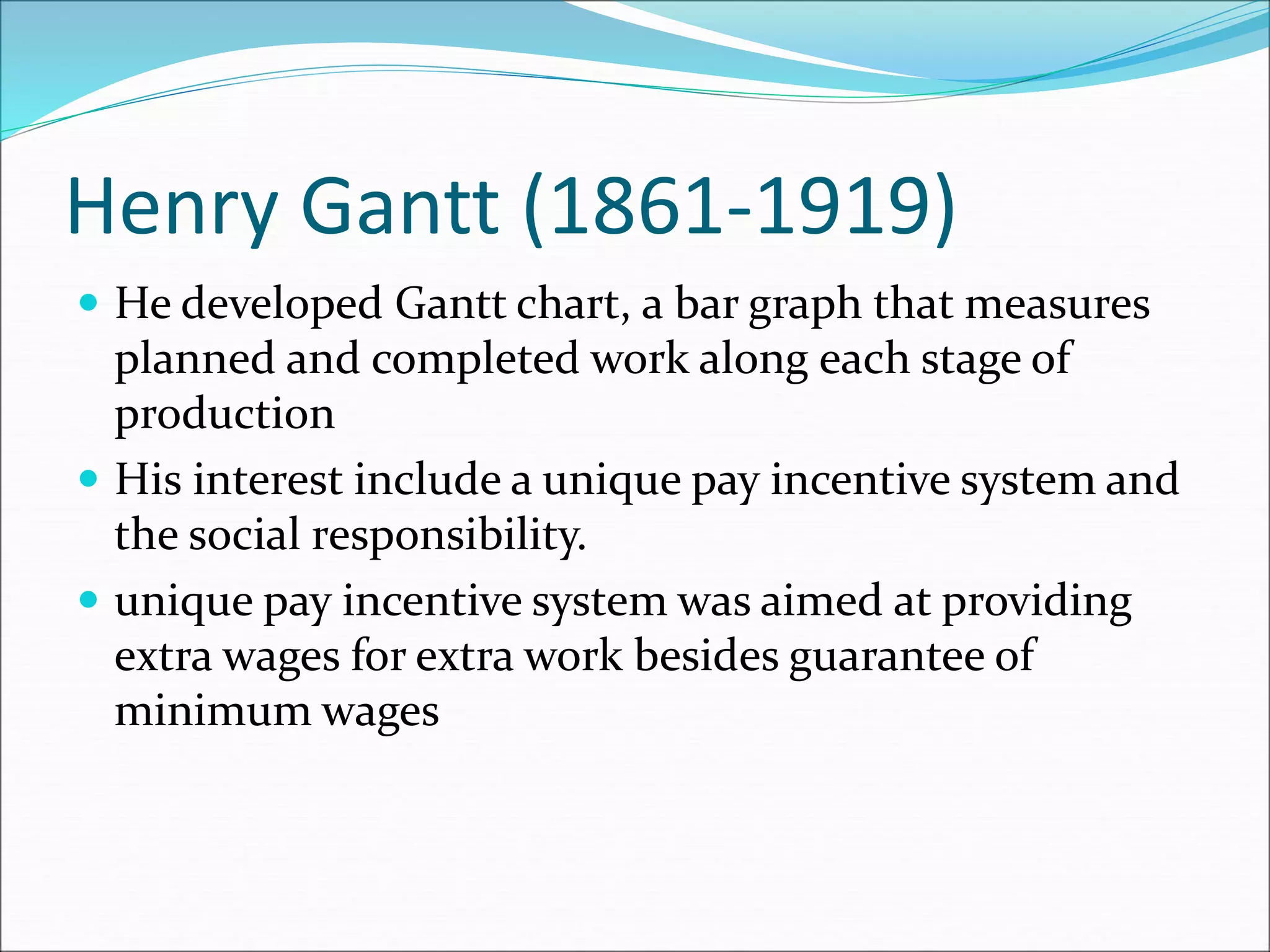Henry Gantt (1861-1919)
 He developed Gantt chart, a bar graph that measures
planned and completed work along each stage of
production
 His interest include a unique pay incentive system and
the social responsibility.
 unique pay incentive system was aimed at providing
extra wages for extra work besides guarantee of
minimum wages
 