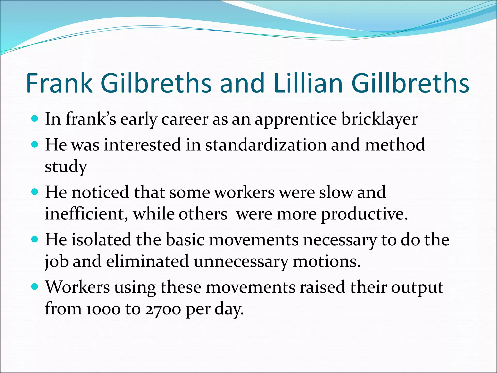 Frank Gilbreths and Lillian Gillbreths
 In frank’s early career as an apprentice bricklayer
 He was interested in standardization and method
study
 He noticed that some workers were slow and
inefficient, while others were more productive.
 He isolated the basic movements necessary to do the
job and eliminated unnecessary motions.
 Workers using these movements raised their output
from 1000 to 2700 per day.
 