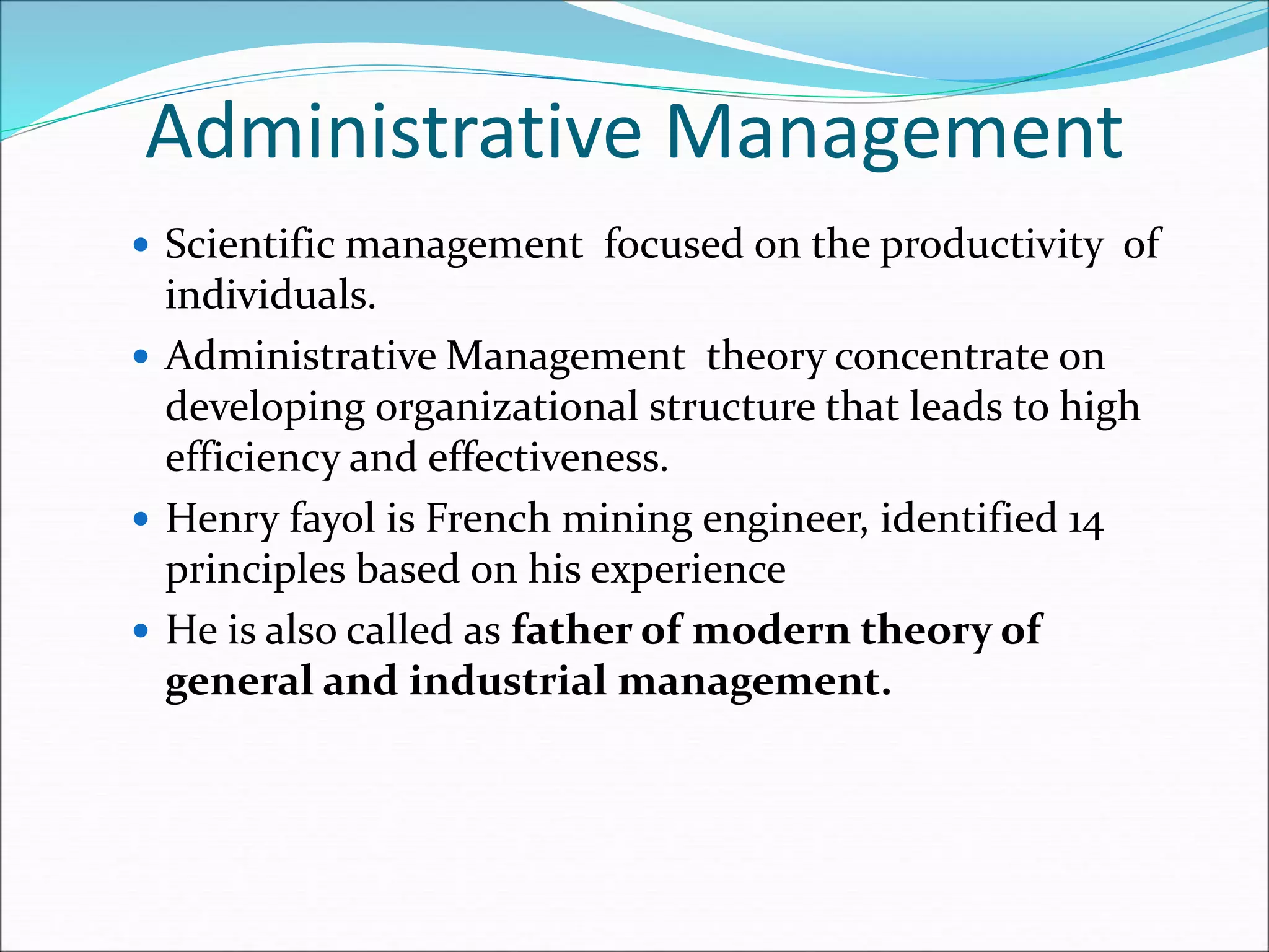 Administrative Management
 Scientific management focused on the productivity of
individuals.
 Administrative Management theory concentrate on
developing organizational structure that leads to high
efficiency and effectiveness.
 Henry fayol is French mining engineer, identified 14
principles based on his experience
 He is also called as father of modern theory of
general and industrial management.
 