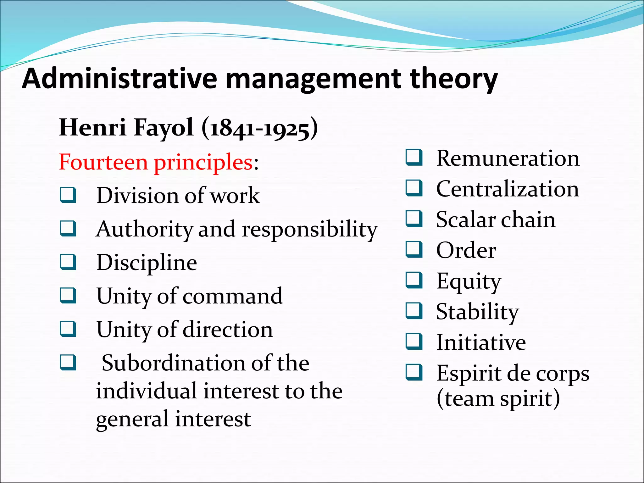Administrative management theory
Henri Fayol (1841-1925)
Fourteen principles:
 Division of work
 Authority and responsibility
 Discipline
 Unity of command
 Unity of direction
 Subordination of the
individual interest to the
general interest
 Remuneration
 Centralization
 Scalar chain
 Order
 Equity
 Stability
 Initiative
 Espirit de corps
(team spirit)
 