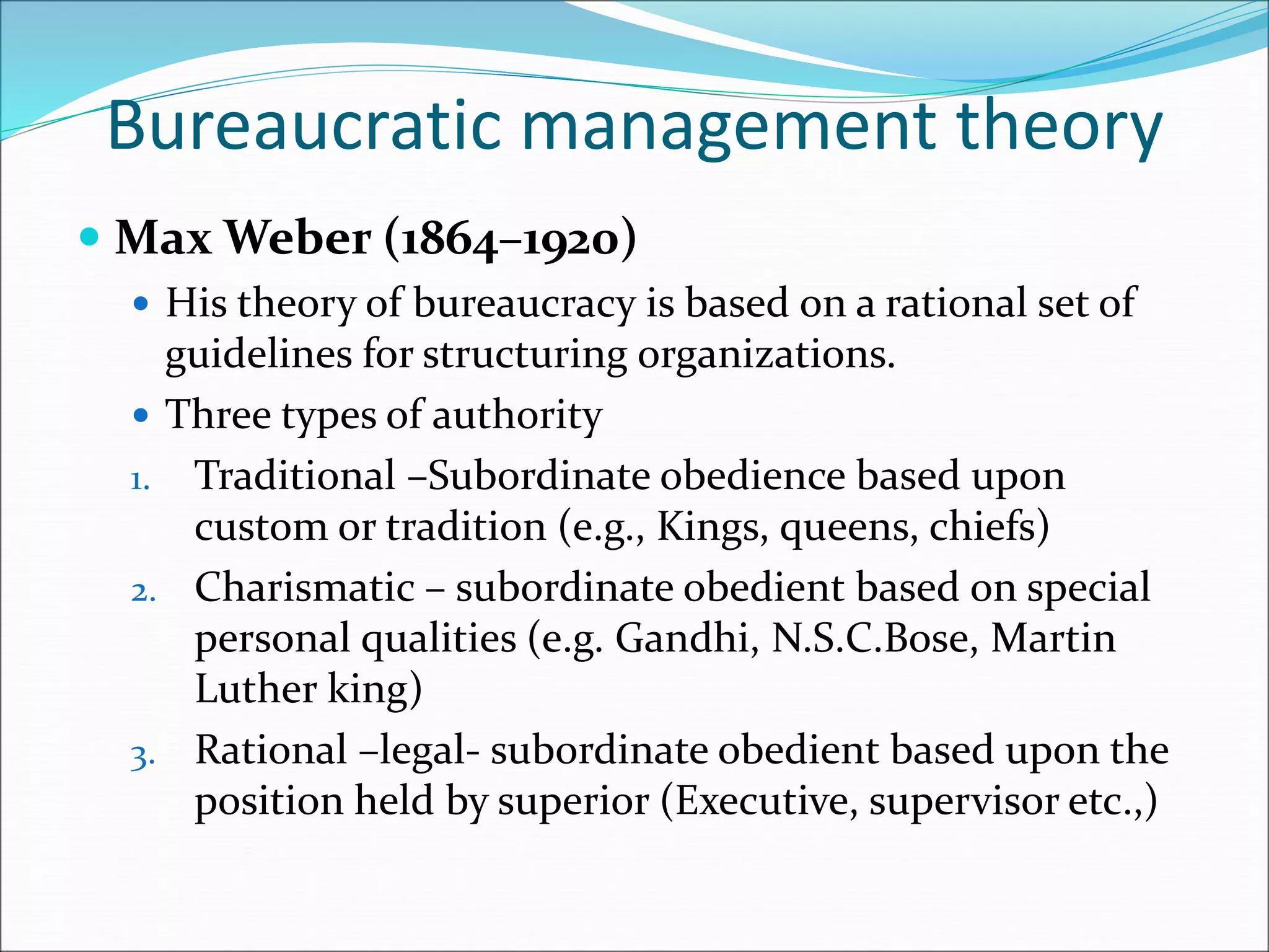 Bureaucratic management theory
 Max Weber (1864–1920)
 His theory of bureaucracy is based on a rational set of
guidelines for structuring organizations.
 Three types of authority
1. Traditional –Subordinate obedience based upon
custom or tradition (e.g., Kings, queens, chiefs)
2. Charismatic – subordinate obedient based on special
personal qualities (e.g. Gandhi, N.S.C.Bose, Martin
Luther king)
3. Rational –legal- subordinate obedient based upon the
position held by superior (Executive, supervisor etc.,)
 