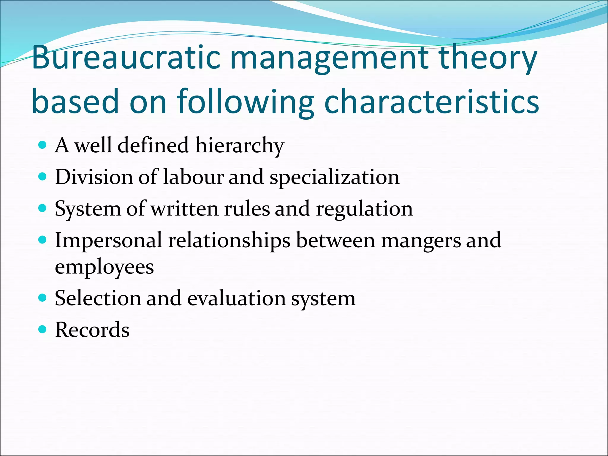 Bureaucratic management theory
based on following characteristics
 A well defined hierarchy
 Division of labour and specialization
 System of written rules and regulation
 Impersonal relationships between mangers and
employees
 Selection and evaluation system
 Records
 