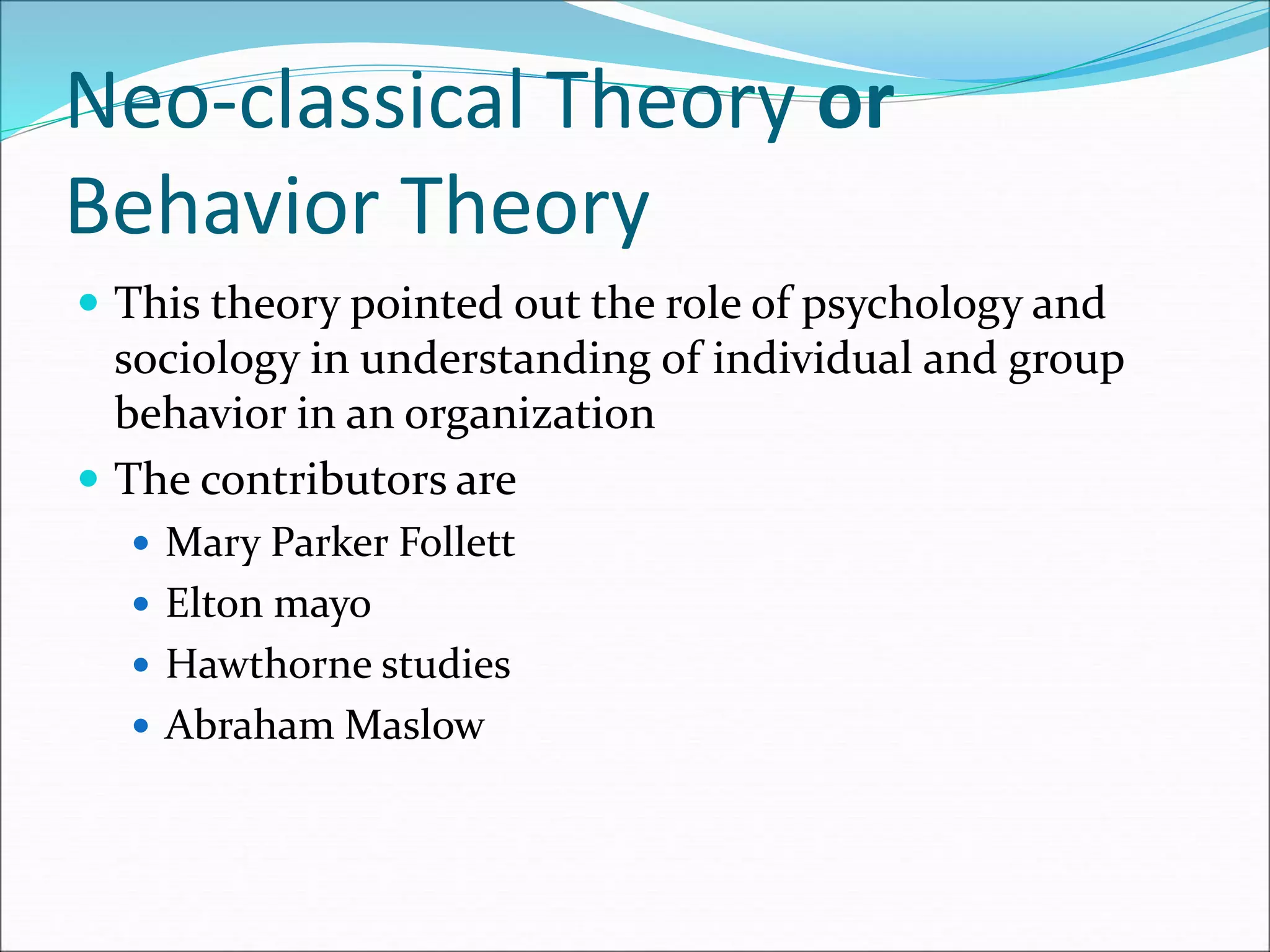 Neo-classical Theory or
Behavior Theory
 This theory pointed out the role of psychology and
sociology in understanding of individual and group
behavior in an organization
 The contributors are
 Mary Parker Follett
 Elton mayo
 Hawthorne studies
 Abraham Maslow
 