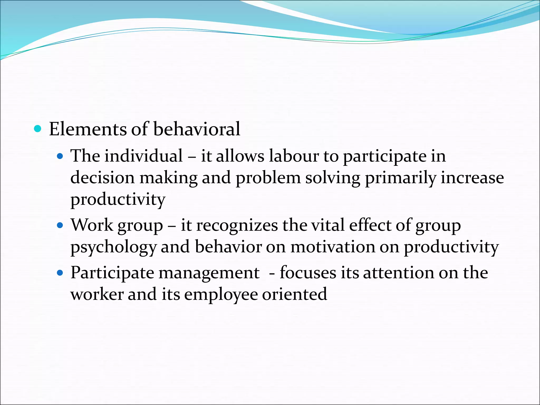  Elements of behavioral
 The individual – it allows labour to participate in
decision making and problem solving primarily increase
productivity
 Work group – it recognizes the vital effect of group
psychology and behavior on motivation on productivity
 Participate management - focuses its attention on the
worker and its employee oriented
 