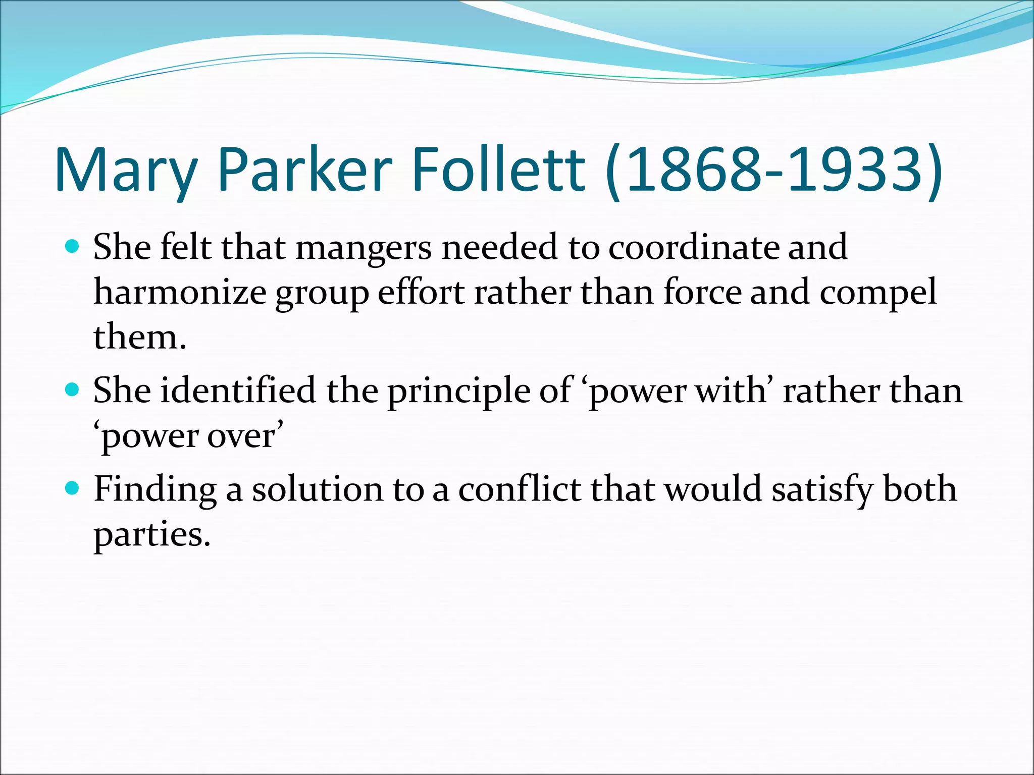 Mary Parker Follett (1868-1933)
 She felt that mangers needed to coordinate and
harmonize group effort rather than force and compel
them.
 She identified the principle of ‘power with’ rather than
‘power over’
 Finding a solution to a conflict that would satisfy both
parties.
 