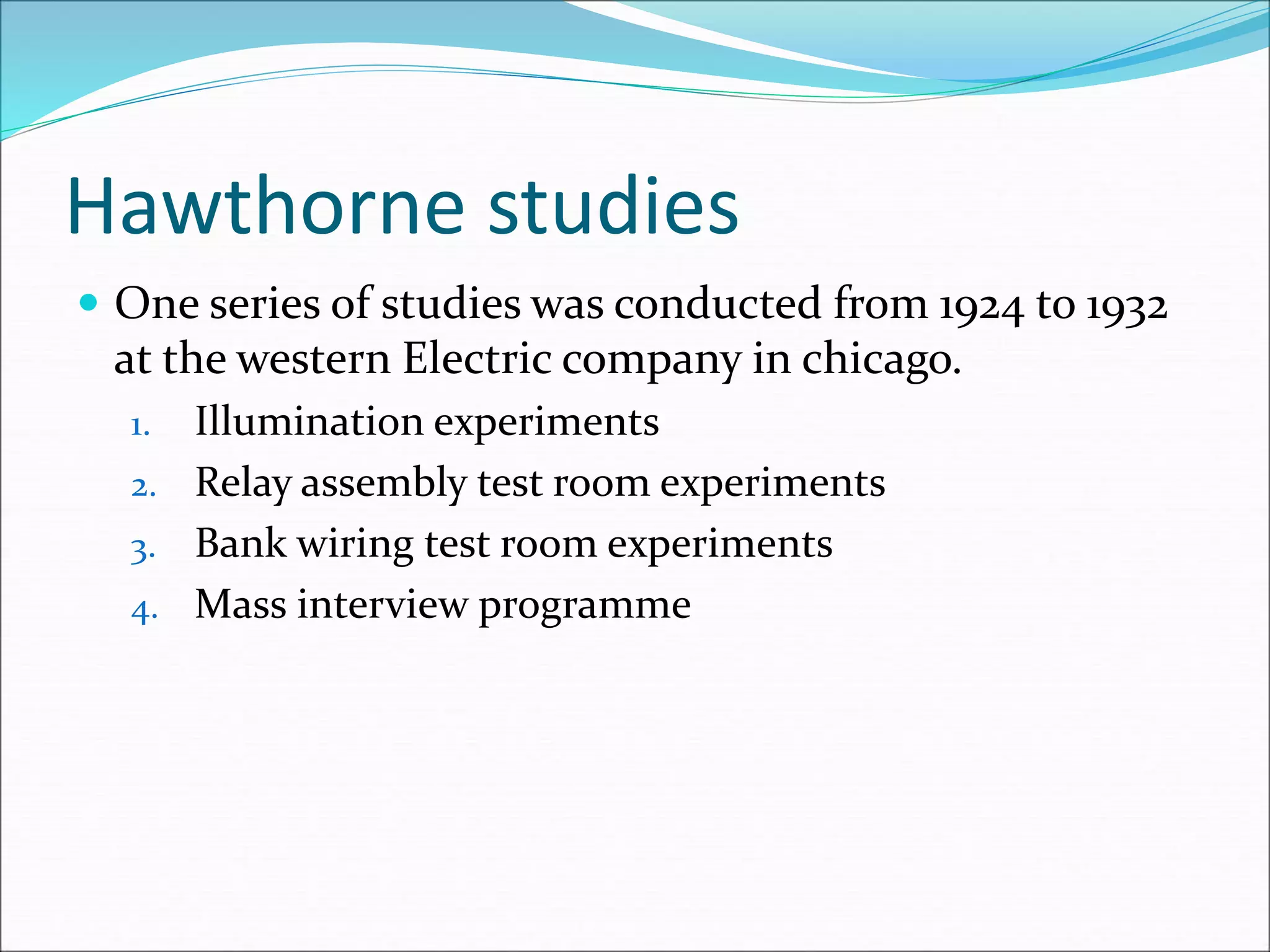 Hawthorne studies
 One series of studies was conducted from 1924 to 1932
at the western Electric company in chicago.
1. Illumination experiments
2. Relay assembly test room experiments
3. Bank wiring test room experiments
4. Mass interview programme
 