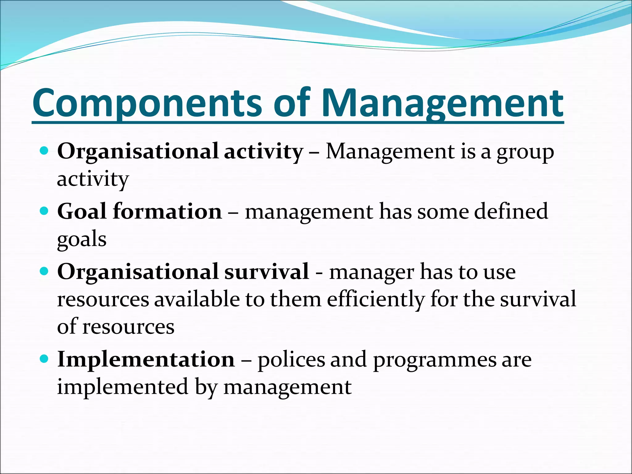 Components of Management
 Organisational activity – Management is a group
activity
 Goal formation – management has some defined
goals
 Organisational survival - manager has to use
resources available to them efficiently for the survival
of resources
 Implementation – polices and programmes are
implemented by management
 