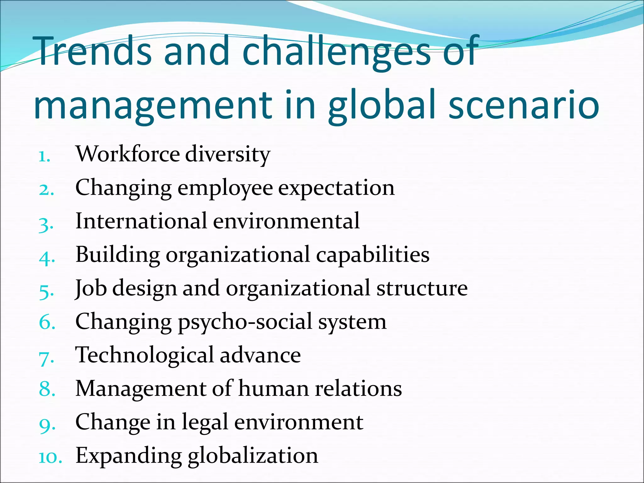 Trends and challenges of
management in global scenario
1. Workforce diversity
2. Changing employee expectation
3. International environmental
4. Building organizational capabilities
5. Job design and organizational structure
6. Changing psycho-social system
7. Technological advance
8. Management of human relations
9. Change in legal environment
10. Expanding globalization
 