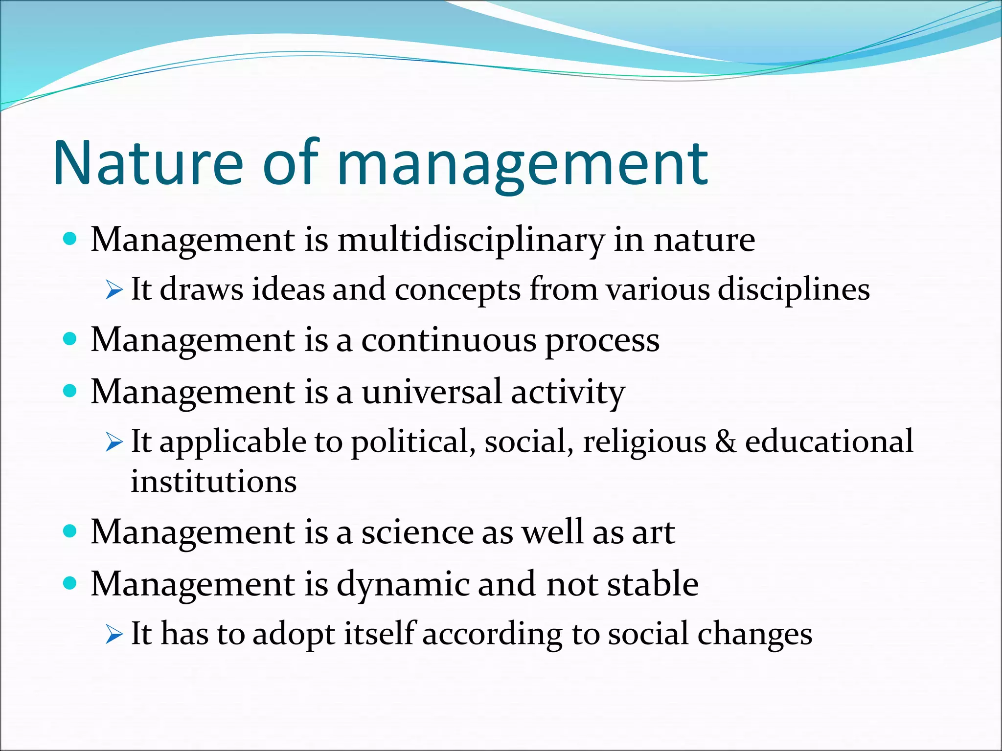 Nature of management
 Management is multidisciplinary in nature
 It draws ideas and concepts from various disciplines
 Management is a continuous process
 Management is a universal activity
 It applicable to political, social, religious & educational
institutions
 Management is a science as well as art
 Management is dynamic and not stable
 It has to adopt itself according to social changes
 