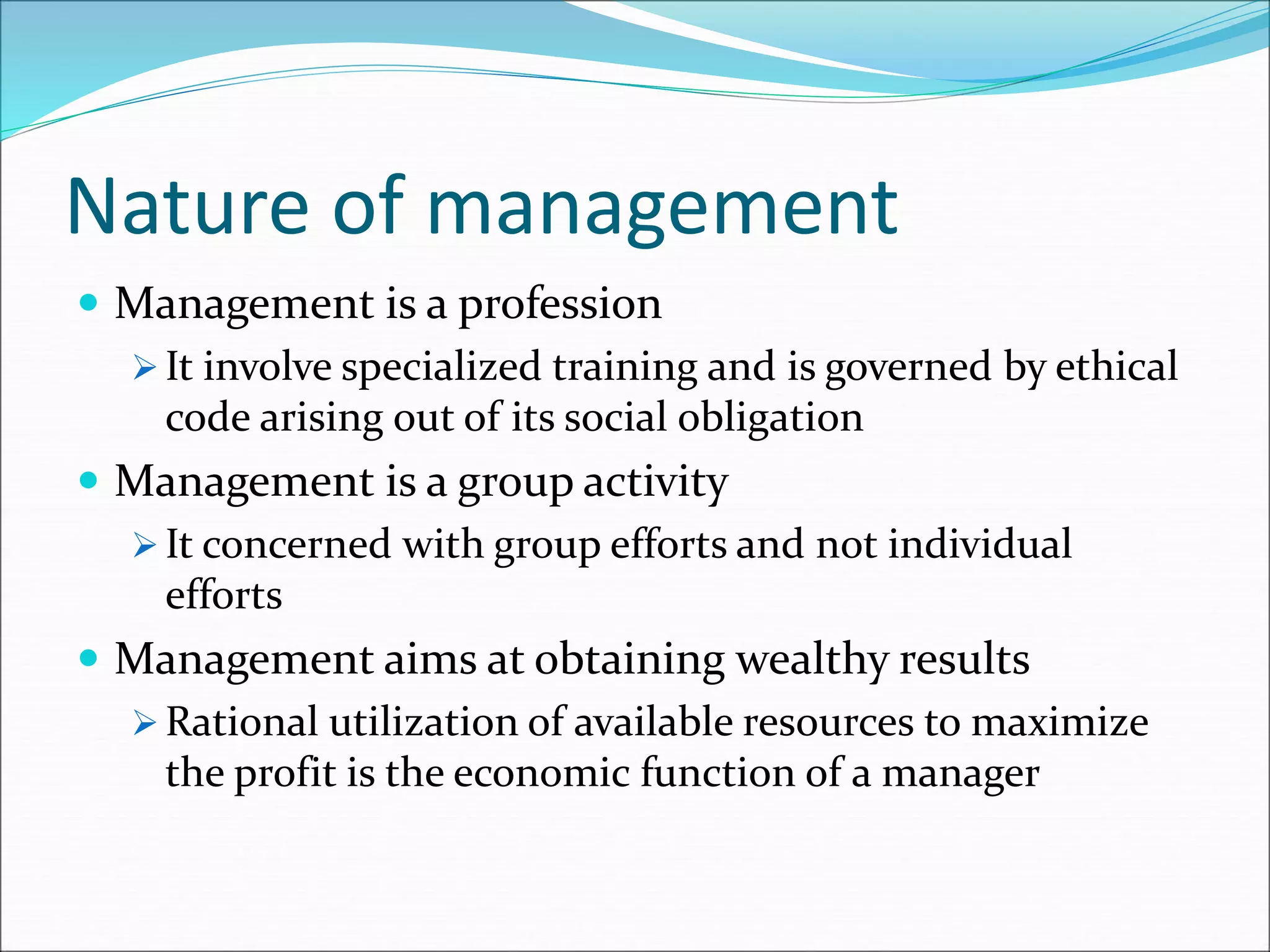 Nature of management
 Management is a profession
 It involve specialized training and is governed by ethical
code arising out of its social obligation
 Management is a group activity
 It concerned with group efforts and not individual
efforts
 Management aims at obtaining wealthy results
 Rational utilization of available resources to maximize
the profit is the economic function of a manager
 
