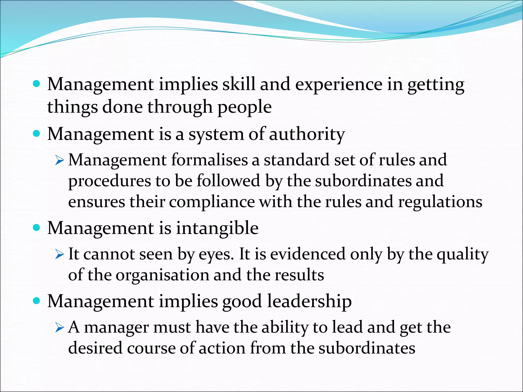  Management implies skill and experience in getting
things done through people
 Management is a system of authority
 Management formalises a standard set of rules and
procedures to be followed by the subordinates and
ensures their compliance with the rules and regulations
 Management is intangible
 It cannot seen by eyes. It is evidenced only by the quality
of the organisation and the results
 Management implies good leadership
 A manager must have the ability to lead and get the
desired course of action from the subordinates
 