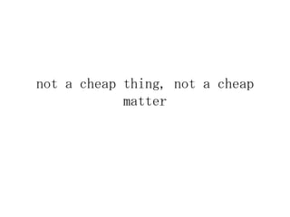 not a cheap thing, not a cheap
            matter
 