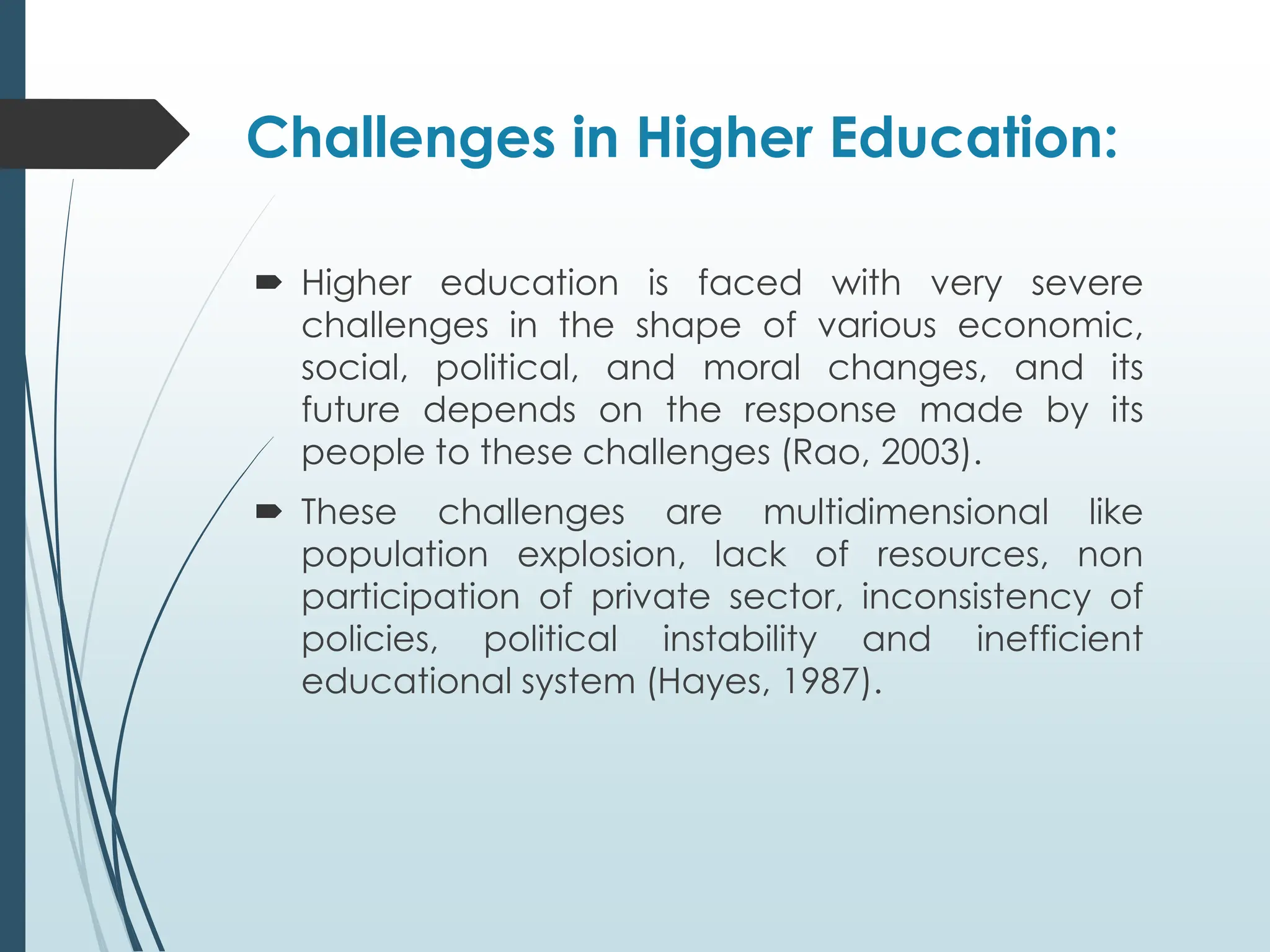 Challenges in Higher Education:
 Higher education is faced with very severe
challenges in the shape of various economic,
social, political, and moral changes, and its
future depends on the response made by its
people to these challenges (Rao, 2003).
 These challenges are multidimensional like
population explosion, lack of resources, non
participation of private sector, inconsistency of
policies, political instability and inefficient
educational system (Hayes, 1987).
 