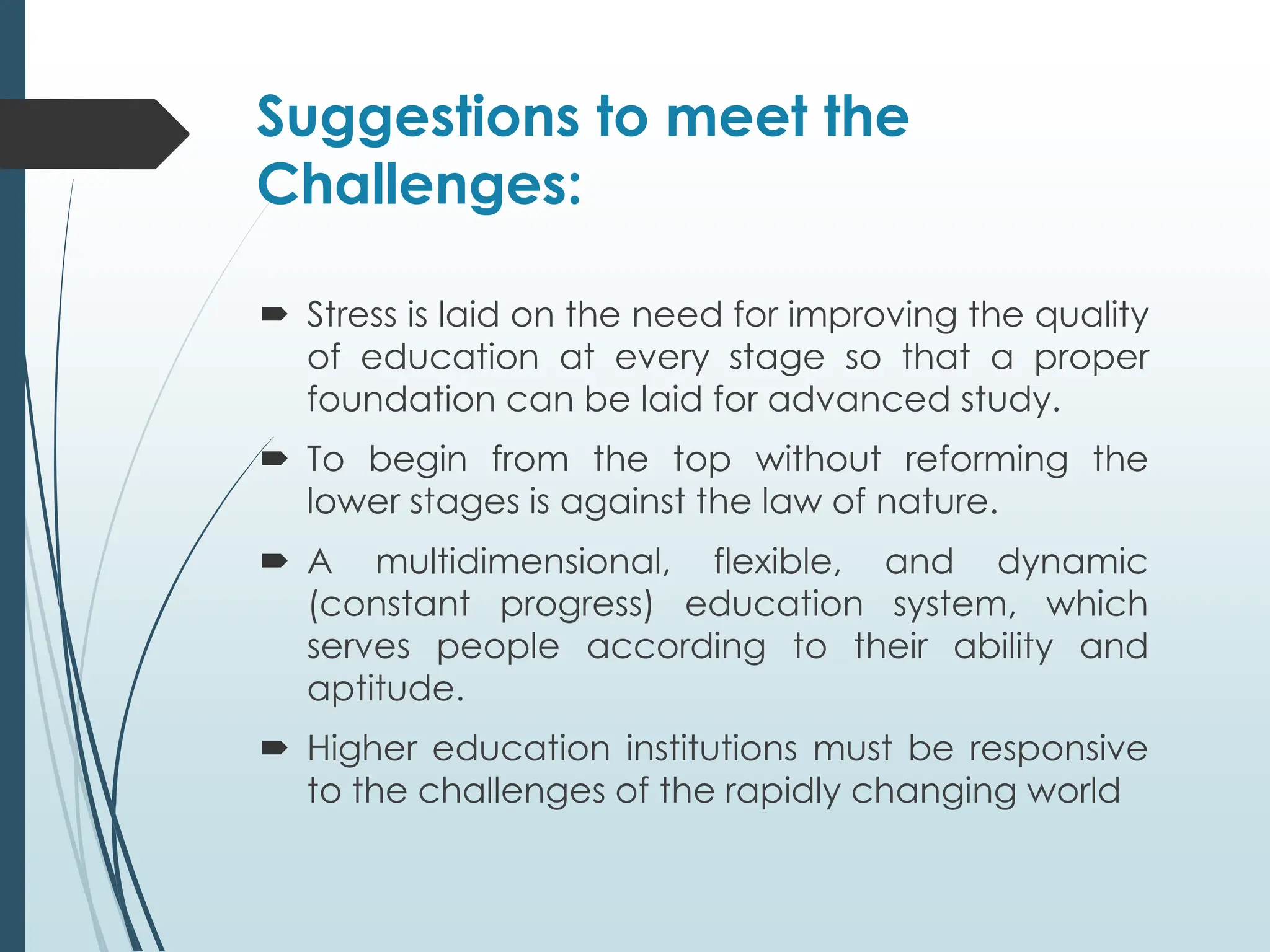 Suggestions to meet the
Challenges:
 Stress is laid on the need for improving the quality
of education at every stage so that a proper
foundation can be laid for advanced study.
 To begin from the top without reforming the
lower stages is against the law of nature.
 A multidimensional, flexible, and dynamic
(constant progress) education system, which
serves people according to their ability and
aptitude.
 Higher education institutions must be responsive
to the challenges of the rapidly changing world
 