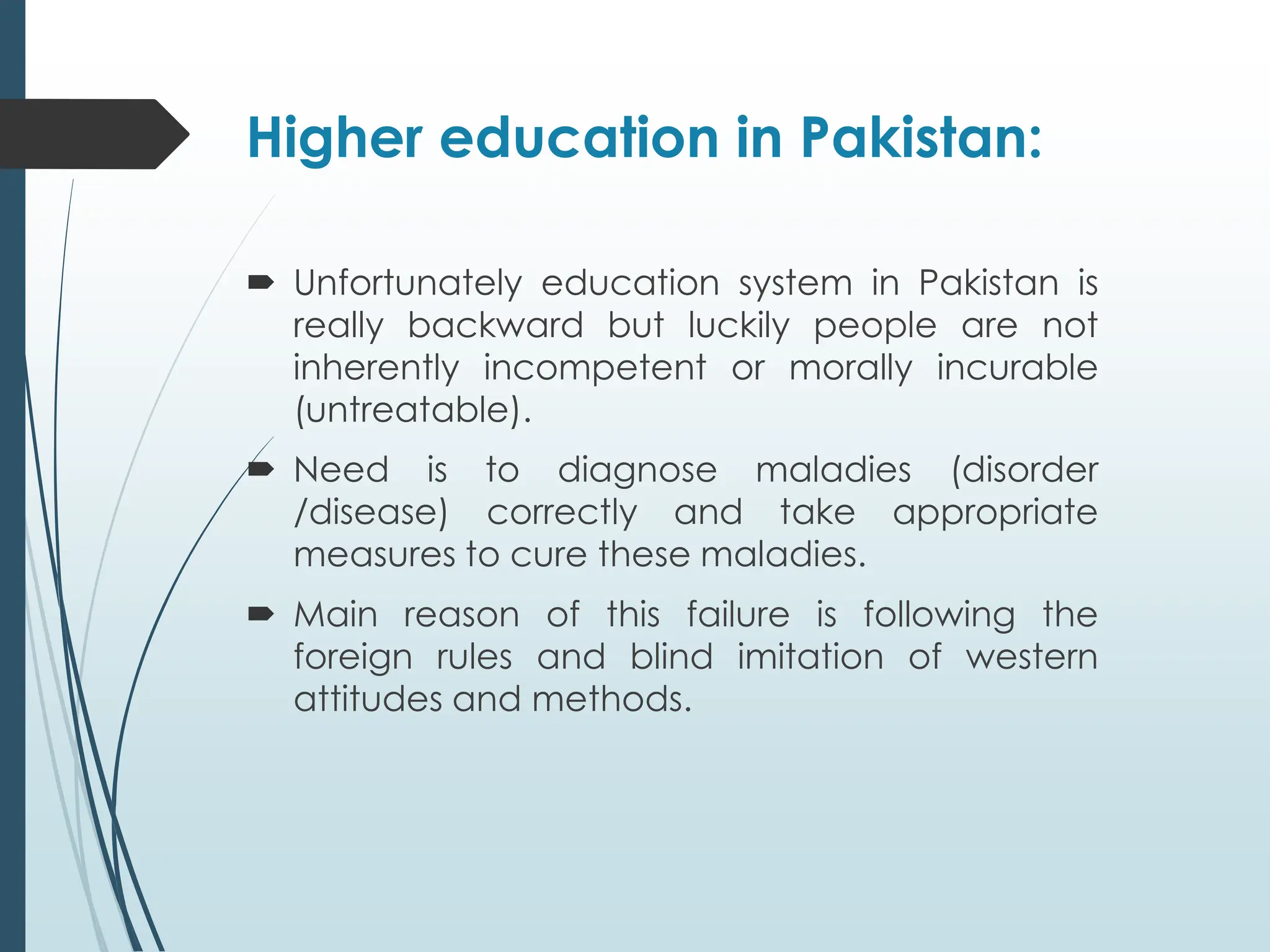 Higher education in Pakistan:
 Unfortunately education system in Pakistan is
really backward but luckily people are not
inherently incompetent or morally incurable
(untreatable).
 Need is to diagnose maladies (disorder
/disease) correctly and take appropriate
measures to cure these maladies.
 Main reason of this failure is following the
foreign rules and blind imitation of western
attitudes and methods.
 